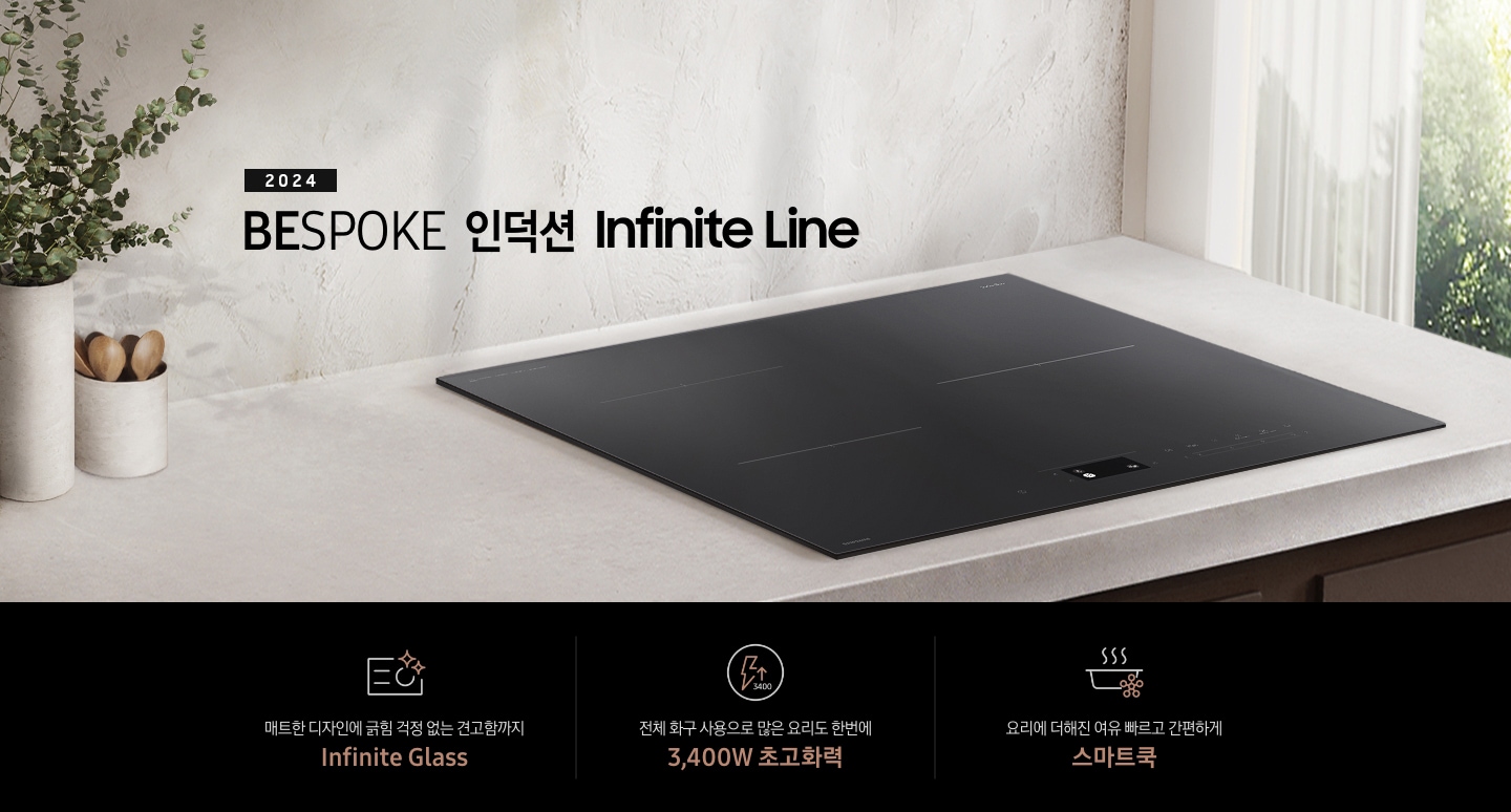 연한 베이지 컬러의 주방 상판 위에 BESPOKE 인덕션 Infinite Line이 설치되어 있습니다. 왼쪽에는 주방 상판과 동일한 색감의 타원형 화병 안에 유칼립 투스가 꽂혀 있고, 화병보다 조금 키가 작은 수저통 안에는 원목 수저가 서너 개 들어 있습니다. 인덕션 오른쪽으로는 초록 잎의 나무가 보이는 창문이 있고 시스루 소재의 흰색 커튼이 반쯤 드리워져 있습니다. 전기레인지 상단에는 2024 BESPOKE 인덕션 Infinite Line 문구가 적혀 있습니다. 하단 제품 특장점으로는 인피니트 라인의 특수한 소재를 강조하는 전기 레인지 아이콘과 매트한 디자인에 긁힘 걱정 없는 견고함까지 Infinite Glass, 번개 모양 아이콘 옆에 상승하는 화살표와 3400 글자가 있고 전체 화구 사용으로 많은 요리도 한 번에 3,400W 초고 화력, 스마트 싱스 아이콘이 달린 냄비 위로 열기가 올라가는 형상의 아이콘과 요리에 더해진 여유 빠르고 간편하게 스마트 쿡이라는 문구가 적혀 있습니다.