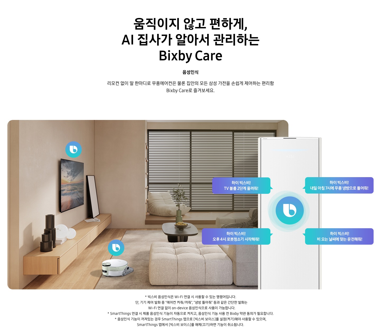 움직이지 않고 편하게, AI 집사가 알아서 관리하는 Bixby Care 타이틀이 보여지며, 음성인식 서브 타이틀, 리모컨 없이 말 한마디로 무풍에어컨은 물론 집안의 모든 삼성 가전을 손쉽게 제어하는 편리함 Bixby Care로 즐겨보세요 설명글이 보여집니다. 우드와 베이지로 인테리어 되어있는 공간에 좌측 벽에 삼성 QLED TV가 벽걸이형으로 설치되어 있으며, 아래 우드로 제작된 선반이 벽걸이 형으로 부착되어 있는 모습이 보여집니다. 선반 위에 우측엔 하얀 배경의 액자와 좌측엔 검은색 원형 화병이 보여집니다. 티비 앞 베이지 톤의 러그가 깔려있는 거실 바닥에 비스포크 제트 봇 로봇청소기가 청소중이며, 가운데 원목 탁자 보여지며 탁자위 화병과 나무가 보여지며, 그뒤로 베이지 톤의 쇼파가 보여집니다. 정면엔 창문이 보여지며 창문에 블라인더가 설치 되어 있습니다. 창앞에는 1인용 쇼파가 놓여져 있습니다. 우측엔 에어컨 상단부가 크게 확대되어 보여지며, 빅스비 음성인식으로 설치되어있는 티비와, 로봇청소기를 작성하는 말풍선이 보여집니다. 하이 빅스비! TV 볼륨 2단계 올려줘!, 하이 빅스비! 오후 4시 로봇청소기 시작해줘!, 하이 빅스비! 비오는 날씨에 맞는 운전해줘, 하이 빅스비! 내일 아침7시에 무풍 냉방으로 틀어줘! 말풍선이 보여집니다. 하단 설명글로 * 빅스비 음성인식은 Wi-Fi 연결 시 사용할 수 있는 명령어입니다. 단, 기기 제어 발화 중 “에어컨 켜줘/꺼줘”, “냉방 틀어줘” 등과 같은 간단한 발화는 Wi-Fi 연결 없이 on-device 음성인식으로 사용이 가능합니다. * SmartThings 연결 시 제품 음성인식 기능이 자동으로 켜지고, 음성인식 기능 사용 전 Bixby 약관 동의가 필요합니다.&nbsp;* 음성인식 기능이 꺼져있는 경우 SmartThings 앱으로 [빅스비 보이스]를 설정(켜기)해야 사용할 수&nbsp;있으며, SmartThings 앱에서 [빅스비 보이스]를 해제(끄기)하면 기능이 취소됩니다. 보여집니다.