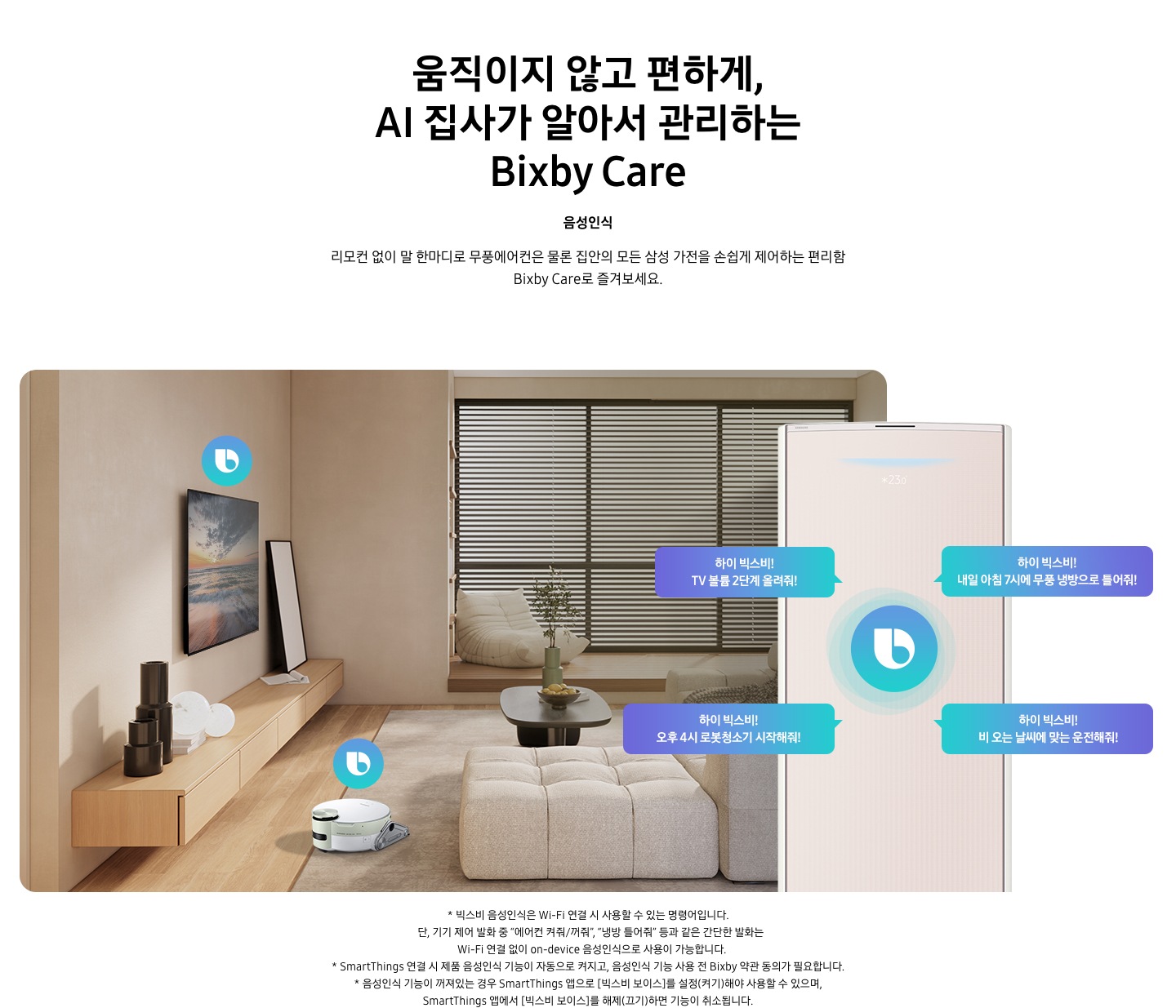 움직이지 않고 편하게, AI 집사가 알아서 관리하는 Bixby Care 타이틀이 보여지며, 음성인식 서브 타이틀, 리모컨 없이 말 한마디로 무풍에어컨은 물론 집안의 모든 삼성 가전을 손쉽게 제어하는 편리함 Bixby Care로 즐겨보세요 설명글이 보여집니다. 우드와 베이지로 인테리어 되어있는 공간에 좌측 벽에 삼성 QLED TV가 벽걸이형으로 설치되어 있으며, 아래 우드로 제작된 선반이 벽걸이 형으로 부착되어 있는 모습이 보여집니다. 선반 위에 우측엔 하얀 배경의 액자와 좌측엔 검은색 원형 화병이 보여집니다. 티비 앞 베이지 톤의 러그가 깔려있는 거실 바닥에 비스포크 제트 봇 로봇청소기가 청소중이며, 가운데 원목 탁자 보여지며 탁자위 화병과 나무가 보여지며, 그뒤로 베이지 톤의 쇼파가 보여집니다. 정면엔 창문이 보여지며 창문에 블라인더가 설치 되어 있습니다. 창앞에는 1인용 쇼파가 놓여져 있습니다. 우측엔 에어컨 상단부가 크게 확대되어 보여지며, 빅스비 음성인식으로 설치되어있는 티비와, 로봇청소기를 작성하는 말풍선이 보여집니다. 하이 빅스비! TV 볼륨 2단계 올려줘!, 하이 빅스비! 오후 4시 로봇청소기 시작해줘!, 하이 빅스비! 비오는 날씨에 맞는 운전해줘, 하이 빅스비! 내일 아침7시에 무풍 냉방으로 틀어줘! 말풍선이 보여집니다. 하단 설명글로 * 빅스비 음성인식은 Wi-Fi 연결 시 사용할 수 있는 명령어입니다. 단, 기기 제어 발화 중 “에어컨 켜줘/꺼줘”, “냉방 틀어줘” 등과 같은 간단한 발화는 Wi-Fi 연결 없이 on-device 음성인식으로 사용이 가능합니다. * SmartThings 연결 시 제품 음성인식 기능이 자동으로 켜지고, 음성인식 기능 사용 전 Bixby 약관 동의가 필요합니다.&nbsp;* 음성인식 기능이 꺼져있는 경우 SmartThings 앱으로 [빅스비 보이스]를 설정(켜기)해야 사용할 수&nbsp;있으며, SmartThings 앱에서 [빅스비 보이스]를 해제(끄기)하면 기능이 취소됩니다. 보여집니다.