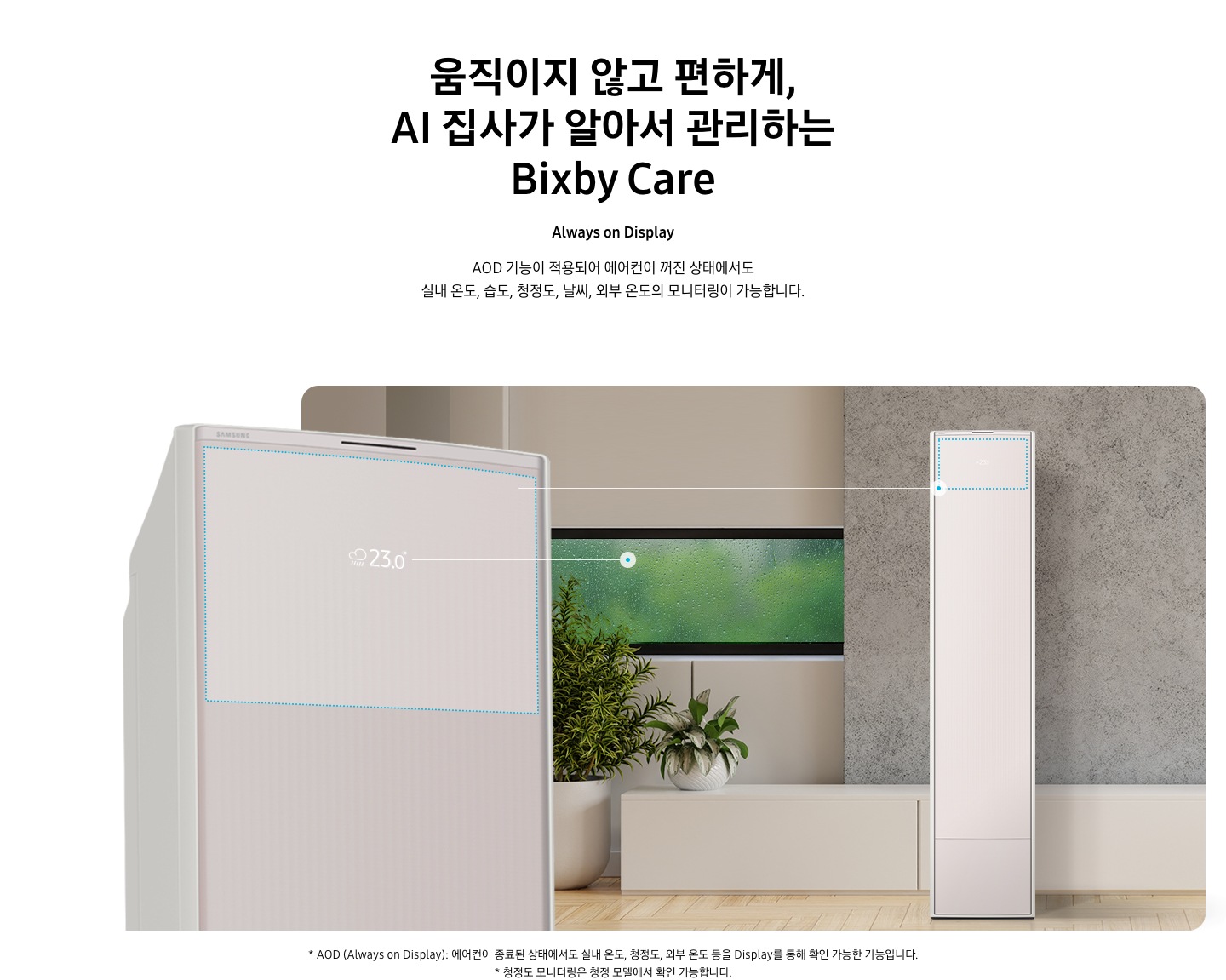 움직이지 않고 편하게, AI 집사가 알아서 관리하는 Bixby Care 타이틀이 보여지며, Always on Display 서브 타이틀, AOD 기능이 적용되어 에어컨이 꺼진 상태에서도 실내 온도, 습도, 청정도, 날씨, 외부 온도의 모니터링이 가능합니다. 설명글이 보여지며, 이미지 좌측엔 AOD 가 보여지게 에어컨 상단부가 크게 보여지며, 화면에 에어컨이 작동중이 아니여도 화면에 실내 온도, 습도, 청정도, 날씨, 외부 온도가 보여지는 모습이 보여집니다.  우측엔 거실로 보여지는 공간에 창밖에는 비가 오는것이 보여지고 우측엔 스탠드 에어컨이 보여집니다. 하단 설명글로 * AOD (Always on Display): 에어컨이 종료된 상태에서도 실내 온도, 청정도, 외부 온도 등을 Display를 통해 확인 가능한 기능입니다   보여집니다.