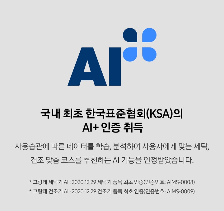 배너 국내 최초 한국표준협회(KSA)의 AI+ 인증 취득 배너입니다. 사용습관에 따른 데이터를 학습, 분석하여 사용자에게 맞는 세탁, 건조 맞춤 코스를 추천하는 AI 기능을 인정받았습니다. * 그랑데 세탁기 AI : 2020.12.29 세탁기 품목 최초 인증(인증번호 : AIMS-0008) * 그랑데 건조기 AI : 2020.12.29 건조기 품목 최초 인증(인증번호 : AIMS-0009)