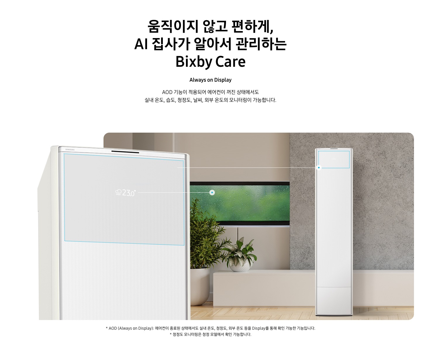 움직이지 않고 편하게, AI 집사가 알아서 관리하는 Bixby Care 타이틀이 보여지며, Always on Display 서브 타이틀, AOD 기능이 적용되어 에어컨이 꺼진 상태에서도 실내 온도, 습도, 청정도, 날씨, 외부 온도의 모니터링이 가능합니다. 설명글이 보여지며, 이미지 좌측엔 AOD 가 보여지게 에어컨 상단부가 크게 보여지며, 화면에 에어컨이 작동중이 아니여도 화면에 실내 온도, 습도, 청정도, 날씨, 외부 온도가 보여지는 모습이 보여집니다.  우측엔 거실로 보여지는 공간에 창밖에는 비가 오는것이 보여지고 우측엔 스탠드 에어컨이 보여집니다. 하단 설명글로 * AOD (Always on Display): 에어컨이 종료된 상태에서도 실내 온도, 청정도, 외부 온도 등을 Display를 통해 확인 가능한 기능입니다   보여집니다.