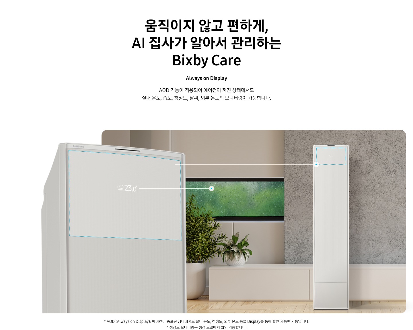 움직이지 않고 편하게, AI 집사가 알아서 관리하는 Bixby Care 타이틀이 보여지며, Always on Display 서브 타이틀, AOD 기능이 적용되어 에어컨이 꺼진 상태에서도 실내 온도, 습도, 청정도, 날씨, 외부 온도의 모니터링이 가능합니다. 설명글이 보여지며, 이미지 좌측엔 AOD 가 보여지게 에어컨 상단부가 크게 보여지며, 화면에 에어컨이 작동중이 아니여도 화면에 실내 온도, 습도, 청정도, 날씨, 외부 온도가 보여지는 모습이 보여집니다.  우측엔 거실로 보여지는 공간에 창밖에는 비가 오는것이 보여지고 우측엔 스탠드 에어컨이 보여집니다. 하단 설명글로 * AOD (Always on Display): 에어컨이 종료된 상태에서도 실내 온도, 청정도, 외부 온도 등을 Display를 통해 확인 가능한 기능입니다   보여집니다.