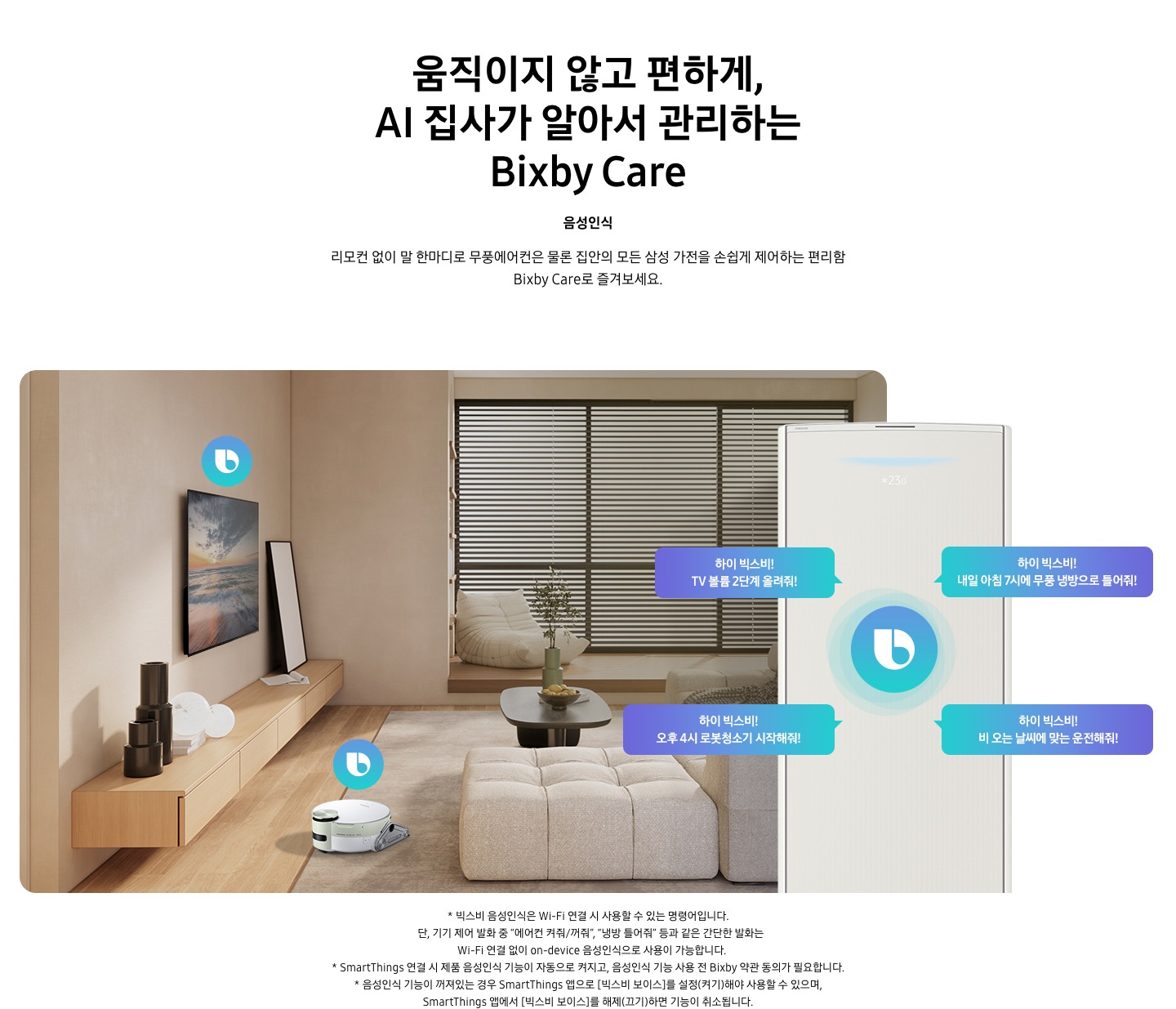 움직이지 않고 편하게, AI 집사가 알아서 관리하는 Bixby Care 타이틀이 보여지며, 음성인식 서브 타이틀, 리모컨 없이 말 한마디로 무풍에어컨은 물론 집안의 모든 삼성 가전을 손쉽게 제어하는 편리함 Bixby Care로 즐겨보세요 설명글이 보여집니다. 우드와 베이지로 인테리어 되어있는 공간에 좌측 벽에 삼성 QLED TV가 벽걸이형으로 설치되어 있으며, 아래 우드로 제작된 선반이 벽걸이 형으로 부착되어 있는 모습이 보여집니다. 선반 위에 우측엔 하얀 배경의 액자와 좌측엔 검은색 원형 화병이 보여집니다. 티비 앞 베이지 톤의 러그가 깔려있는 거실 바닥에 비스포크 제트 봇 로봇청소기가 청소중이며, 가운데 원목 탁자 보여지며 탁자위 화병과 나무가 보여지며, 그뒤로 베이지 톤의 쇼파가 보여집니다. 정면엔 창문이 보여지며 창문에 블라인더가 설치 되어 있습니다. 창앞에는 1인용 쇼파가 놓여져 있습니다. 우측엔 에어컨 상단부가 크게 확대되어 보여지며, 빅스비 음성인식으로 설치되어있는 티비와, 로봇청소기를 작성하는 말풍선이 보여집니다. 하이 빅스비! TV 볼륨 2단계 올려줘!, 하이 빅스비! 오후 4시 로봇청소기 시작해줘!, 하이 빅스비! 비오는 날씨에 맞는 운전해줘, 하이 빅스비! 내일 아침7시에 무풍 냉방으로 틀어줘! 말풍선이 보여집니다. 하단 설명글로 * 빅스비 음성인식은 Wi-Fi 연결 시 사용할 수 있는 명령어입니다. 단, 기기 제어 발화 중 “에어컨 켜줘/꺼줘”, “냉방 틀어줘” 등과 같은 간단한 발화는 Wi-Fi 연결 없이 on-device 음성인식으로 사용이 가능합니다. * SmartThings 연결 시 제품 음성인식 기능이 자동으로 켜지고, 음성인식 기능 사용 전 Bixby 약관 동의가 필요합니다.&nbsp;* 음성인식 기능이 꺼져있는 경우 SmartThings 앱으로 [빅스비 보이스]를 설정(켜기)해야 사용할 수&nbsp;있으며, SmartThings 앱에서 [빅스비 보이스]를 해제(끄기)하면 기능이 취소됩니다. 보여집니다.