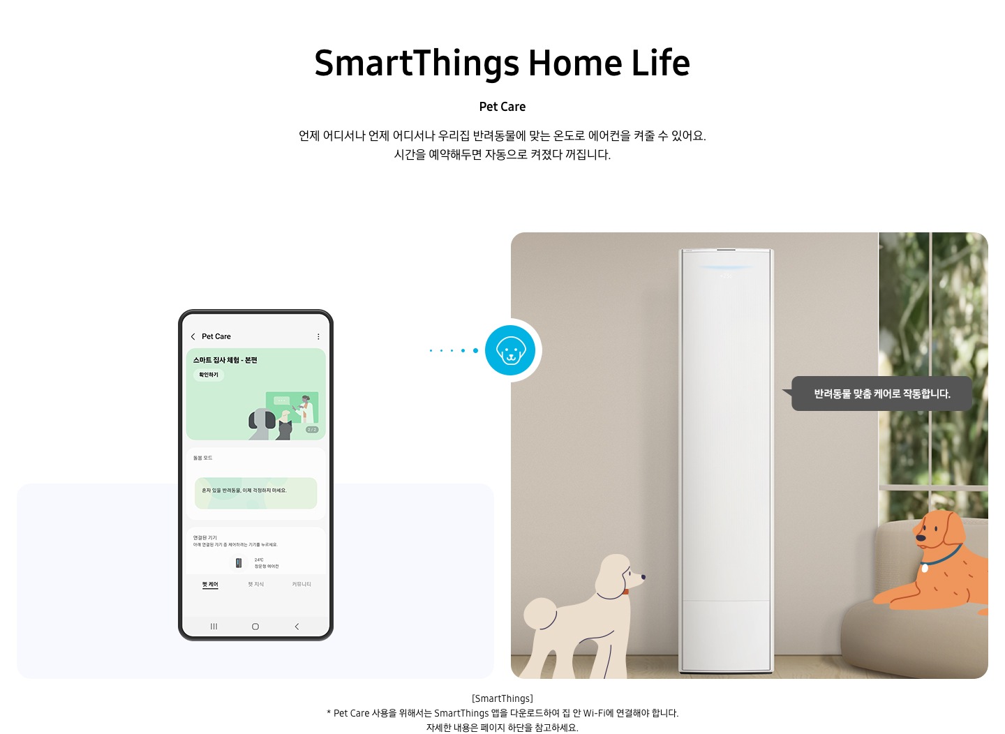 상단부터 타이틀, 서브 타이틀, 설명 글, 이미지가 보여지며 1. 타이틀 SmartThings Home Life 2. 서브타이틀 pet care 3. 설명글 언제 어디서나 우리집 반려동물에 맞는 온도로 에어컨을 켜줄 수 있어요, 시간을 예약해두면 자동으로 켜졌다 꺼집니다. 설명글이 보여지며, 하단에 좌측엔 모바일 디바이스가 보여지며 디바이스내에 펫 케어 화면이 보여집니다. 우측엔 스탠드 에어컨이 보여지고 에어컨 좌우에 베이지색의 푸들로 보여지는 강아지 일러스트와 리트리버처럼 보여지는 갈색의 강아지가 일러스트로 보여집니다. 에어컨 우측에 반려동문 맞춤 케어로 작동합니다. 말풍선이 보여집니다. 우측의 모바일 디바이스와 좌측에 에어컨 가운데 강아지 모양이 아이콘이 보여집니다. 하단 설명 글로 [SmartThings] * Pet Care 사용을 위해서는 SmartThings 앱을 다운로드하여 집 안 Wi-Fi에 연결해야 합니다. 자세한 내용은 페이지 하단을 참고하세요. 보여집니다.