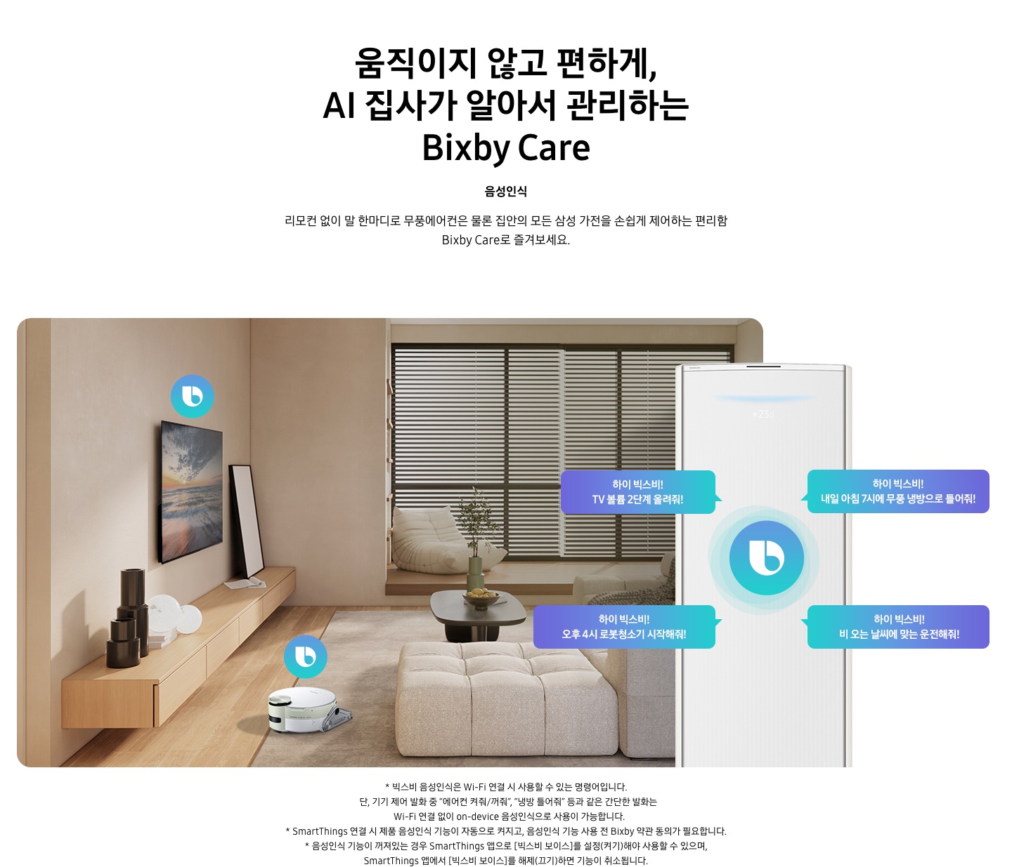 움직이지 않고 편하게, AI 집사가 알아서 관리하는 Bixby Care 타이틀이 보여지며, 음성인식 서브 타이틀, 리모컨 없이 말 한마디로 무풍에어컨은 물론 집안의 모든 삼성 가전을 손쉽게 제어하는 편리함 Bixby Care로 즐겨보세요 설명글이 보여집니다. 우드와 베이지로 인테리어 되어있는 공간에 좌측 벽에 삼성 QLED TV가 벽걸이형으로 설치되어 있으며, 아래 우드로 제작된 선반이 벽걸이 형으로 부착되어 있는 모습이 보여집니다. 선반 위에 우측엔 하얀 배경의 액자와 좌측엔 검은색 원형 화병이 보여집니다. 티비 앞 베이지 톤의 러그가 깔려있는 거실 바닥에 비스포크 제트 봇 로봇청소기가 청소중이며, 가운데 원목 탁자 보여지며 탁자위 화병과 나무가 보여지며, 그뒤로 베이지 톤의 쇼파가 보여집니다. 정면엔 창문이 보여지며 창문에 블라인더가 설치 되어 있습니다. 창앞에는 1인용 쇼파가 놓여져 있습니다. 우측엔 에어컨 상단부가 크게 확대되어 보여지며, 빅스비 음성인식으로 설치되어있는 티비와, 로봇청소기를 작성하는 말풍선이 보여집니다. 하이 빅스비! TV 볼륨 2단계 올려줘!, 하이 빅스비! 오후 4시 로봇청소기 시작해줘!, 하이 빅스비! 비오는 날씨에 맞는 운전해줘, 하이 빅스비! 내일 아침7시에 무풍 냉방으로 틀어줘! 말풍선이 보여집니다. 하단 설명글로 * 빅스비 음성인식은 Wi-Fi 연결 시 사용할 수 있는 명령어입니다. 단, 기기 제어 발화 중 “에어컨 켜줘/꺼줘”, “냉방 틀어줘” 등과 같은 간단한 발화는 Wi-Fi 연결 없이 on-device 음성인식으로 사용이 가능합니다. * SmartThings 연결 시 제품 음성인식 기능이 자동으로 켜지고, 음성인식 기능 사용 전 Bixby 약관 동의가 필요합니다. * 음성인식 기능이 꺼져있는 경우 SmartThings 앱으로 [빅스비 보이스]를 설정(켜기)해야 사용할 수 있으며, SmartThings 앱에서 [빅스비 보이스]를 해제(끄기)하면 기능이 취소됩니다. 보여집니다.