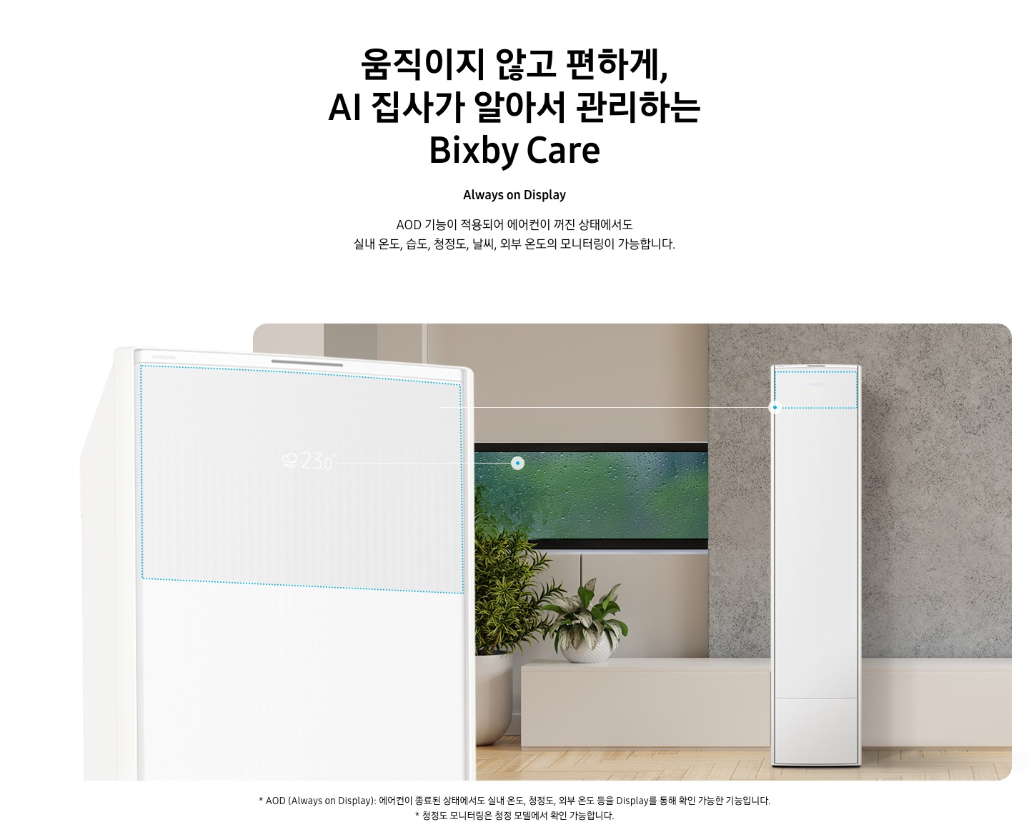 움직이지 않고 편하게, AI 집사가 알아서 관리하는 Bixby Care 타이틀이 보여지며, Always on Display 서브 타이틀, AOD 기능이 적용되어 에어컨이 꺼진 상태에서도 실내 온도, 습도, 청정도, 날씨, 외부 온도의 모니터링이 가능합니다. 설명글이 보여지며, 이미지 좌측엔 AOD 가 보여지게 에어컨 상단부가 크게 보여지며, 화면에 에어컨이 작동중이 아니여도 화면에 실내 온도, 습도, 청정도, 날씨, 외부 온도가 보여지는 모습이 보여집니다.  우측엔 거실로 보여지는 공간에 창밖에는 비가 오는것이 보여지고 우측엔 스탠드 에어컨이 보여집니다. 하단 설명글로 * AOD (Always on Display): 에어컨이 종료된 상태에서도 실내 온도, 청정도, 외부 온도 등을 Display를 통해 확인 가능한 기능입니다   보여집니다.