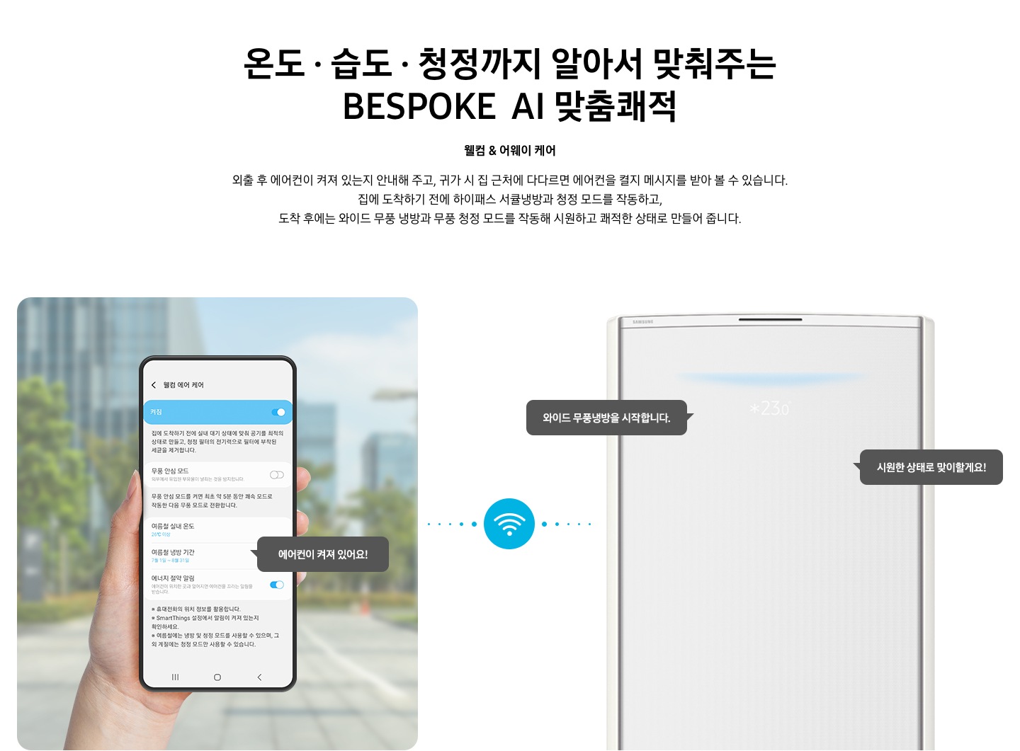 상단부터 타이틀, 서브 타이틀, 설명 글, 이미지가 보여지며 1. 타이틀 온도 • 습도 • 청정까지 알아서 맞춰주는 BESPOKE AI 맞춤 쾌적 2. 서브타이틀 웰컴 & 어웨이 케어 3. 외출 후 에어컨이 켜져 있는지 안내해 주고, 귀가 시 집 근처에 다다르면 에어컨을 켤지 메시지를 받아 볼 수 있습니다. 집에 도착하기 전에 하이패스 서큘냉방과 청정 살균 필터를 작동하고, 도착 후에는 와이드 무풍 냉방과 무풍 청정 살균 필터를 작동해 시원하고 쾌적한 상태로 만들어 줍니다. 설명글이 보여집니다. 하단 이미지 좌측에 외부로 보여지는 배경에 손으로 잡고 있는 디바이스가 보여지며, 디바이스내의 웨컴 에어 케어 화면이 보여 집니다. 우측엔 스탠드 에어컨 상단 부가 보여지며 우측의 모바일 디바이스와 가운데에 와이파이 아이콘이 보여져 밖에서도 와이파이로 연결이 가능하다는것을 표현한것으로 보여집니다.  