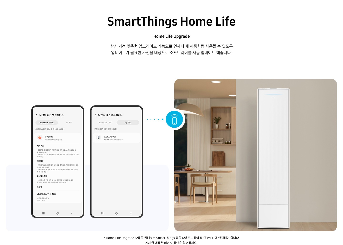 상단부터 타이틀, 서브 타이틀, 설명 글, 이미지가 보여지며 1. 타이틀 SmartThings Home Life 2. 서브타이틀 pet care 3. 설명글 한층 진화된 경험을 할 수 있는 Home Life Upgrade 이 보여지고 하단엔 좌측엔 모바일 디바이스 2개와 나만의 가전 업그레이드화면이 보여지고 우측엔 거실로 보여지는 공간에 스탠드에어컨이 보여지고 두 이미지 사이에 휴대폰에서 와이파이 모양이 나오는 듯한 아이콘이 보여집니다. 하단에 설명글로 * Home Life Upgrade 사용을 위해서는 SmartThings 앱을 다운로드하여 집 안 Wi-Fi에 연결해야 합니다. 자세한 내용은 페이지 하단을 참고하세요. 보여집니다.