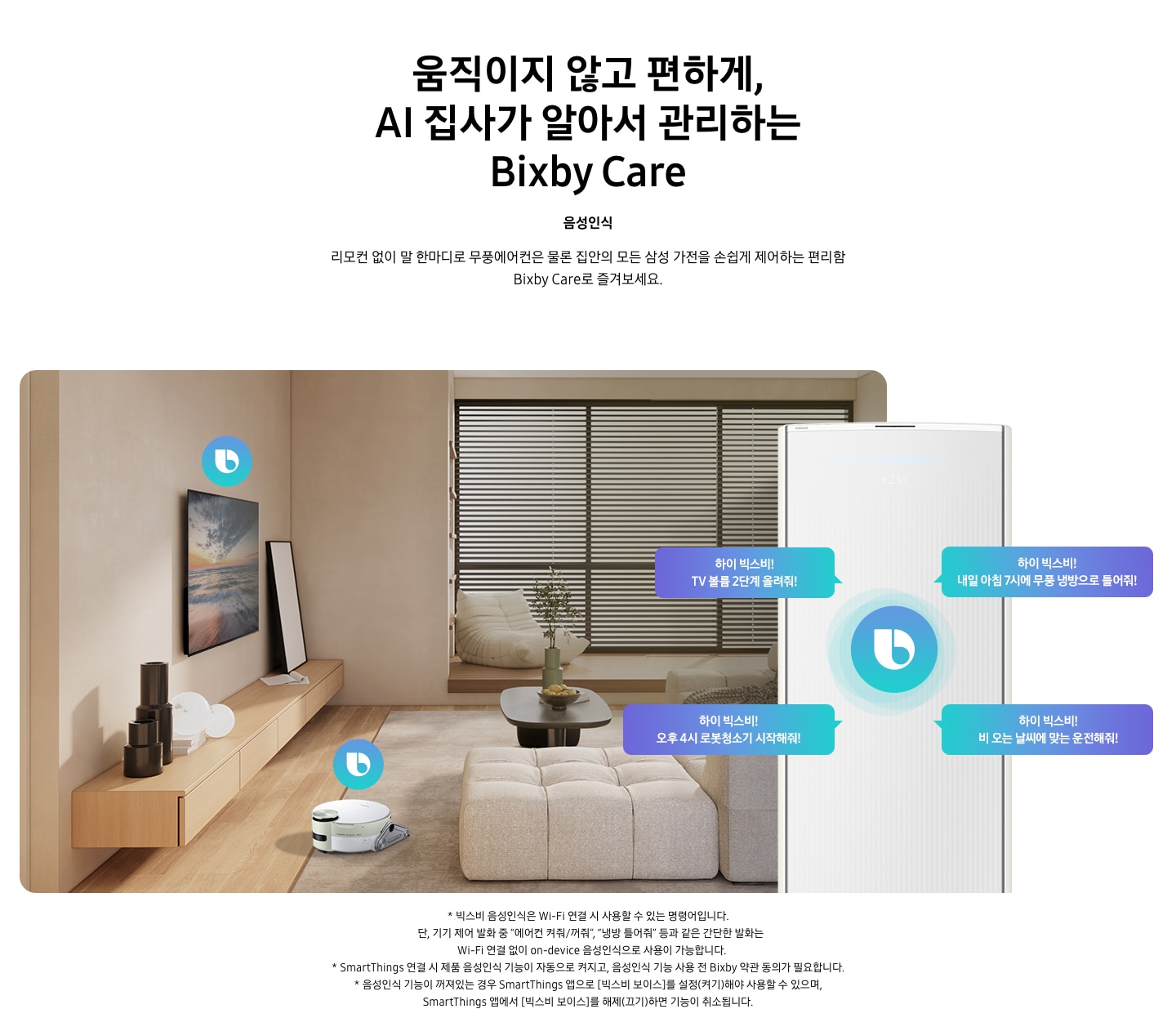 움직이지 않고 편하게, AI 집사가 알아서 관리하는 Bixby Care 타이틀이 보여지며, 음성인식 서브 타이틀, 리모컨 없이 말 한마디로 무풍에어컨은 물론 집안의 모든 삼성 가전을 손쉽게 제어하는 편리함 Bixby Care로 즐겨보세요 설명글이 보여집니다. 우드와 베이지로 인테리어 되어있는 공간에 좌측 벽에 삼성 QLED TV가 벽걸이형으로 설치되어 있으며, 아래 우드로 제작된 선반이 벽걸이 형으로 부착되어 있는 모습이 보여집니다. 선반 위에 우측엔 하얀 배경의 액자와 좌측엔 검은색 원형 화병이 보여집니다. 티비 앞 베이지 톤의 러그가 깔려있는 거실 바닥에 비스포크 제트 봇 로봇청소기가 청소중이며, 가운데 원목 탁자 보여지며 탁자위 화병과 나무가 보여지며, 그뒤로 베이지 톤의 쇼파가 보여집니다. 정면엔 창문이 보여지며 창문에 블라인더가 설치 되어 있습니다. 창앞에는 1인용 쇼파가 놓여져 있습니다. 우측엔 에어컨 상단부가 크게 확대되어 보여지며, 빅스비 음성인식으로 설치되어있는 티비와, 로봇청소기를 작성하는 말풍선이 보여집니다. 하이 빅스비! TV 볼륨 2단계 올려줘!, 하이 빅스비! 오후 4시 로봇청소기 시작해줘!, 하이 빅스비! 비오는 날씨에 맞는 운전해줘, 하이 빅스비! 내일 아침7시에 무풍 냉방으로 틀어줘! 말풍선이 보여집니다. 하단 설명글로 * 빅스비 음성인식은 Wi-Fi 연결 시 사용할 수 있는 명령어입니다. 단, 기기 제어 발화 중 “에어컨 켜줘/꺼줘”, “냉방 틀어줘” 등과 같은 간단한 발화는 Wi-Fi 연결 없이 on-device 음성인식으로 사용이 가능합니다. * SmartThings 연결 시 제품 음성인식 기능이 자동으로 켜지고, 음성인식 기능 사용 전 Bixby 약관 동의가 필요합니다. * 음성인식 기능이 꺼져있는 경우 SmartThings 앱으로 [빅스비 보이스]를 설정(켜기)해야 사용할 수 있으며, SmartThings 앱에서 [빅스비 보이스]를 해제(끄기)하면 기능이 취소됩니다. 보여집니다.