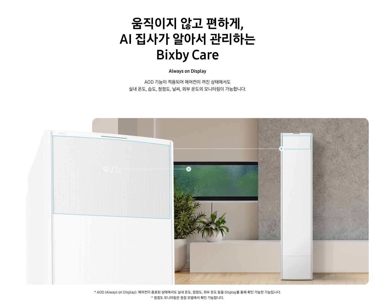 움직이지 않고 편하게, AI 집사가 알아서 관리하는 Bixby Care 타이틀이 보여지며, Always on Display 서브 타이틀, AOD 기능이 적용되어 에어컨이 꺼진 상태에서도 실내 온도, 습도, 청정도, 날씨, 외부 온도의 모니터링이 가능합니다. 설명글이 보여지며, 이미지 좌측엔 AOD 가 보여지게 에어컨 상단부가 크게 보여지며, 화면에 에어컨이 작동중이 아니여도 화면에 실내 온도, 습도, 청정도, 날씨, 외부 온도가 보여지는 모습이 보여집니다.  우측엔 거실로 보여지는 공간에 창밖에는 비가 오는것이 보여지고 우측엔 스탠드 에어컨이 보여집니다. 하단 설명글로 * AOD (Always on Display): 에어컨이 종료된 상태에서도 실내 온도, 청정도, 외부 온도 등을 Display를 통해 확인 가능한 기능입니다   보여집니다.