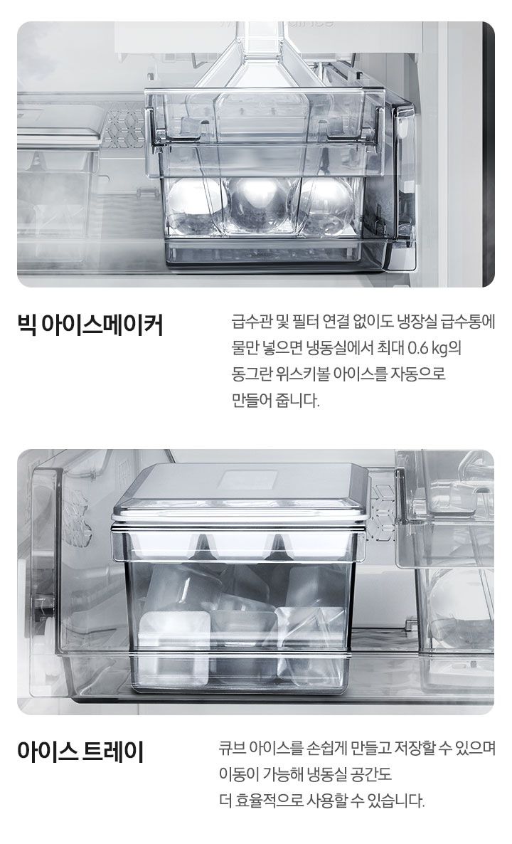 빅 아이스메이커. 급수관 및 필터 연결 없이도 냉장실 급수통에 물만 넣으면 냉동실에서 최대 0.6kg의 동그란 위스키볼 아이스를 자동으로 만들어 줍니다. 빅 아이스메이커 안에 아이스 스쿱이 세워져 있고 동그란 위스키볼 아이스가 들어있는 내상컷입니다. 아이스 트레이. 큐브 아이스를 손쉽게 만들고 저장할 수 있으며 이동이 가능해 냉동실 공간도 더 효율적으로 사용할 수 있습니다. 아이스 트레이 안에 큐브 아이스가 가득 채워져 있는 내상컷입니다.