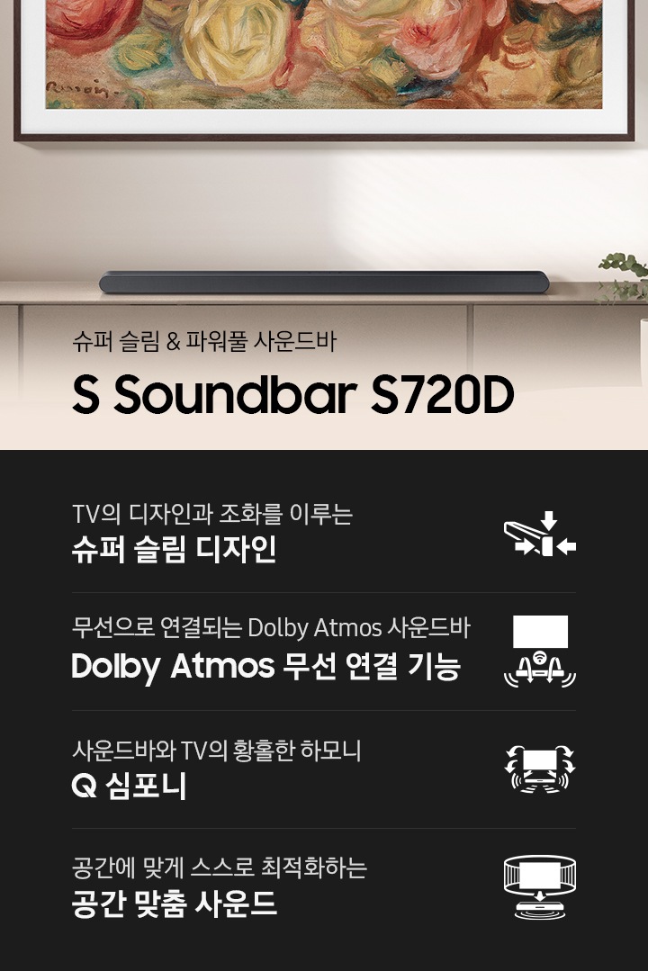 벽에 TV가 설치되어 있으며, 화면에는 명화가 보입니다. TV 하단에는 장식자이 있으며, 그 위에 사운드바가 설치되어 있습니다. 슈퍼 슬림 & 파워풀 사운드바 S Soundbar S720D KV입니다. 하단에는 TV의 디자인과 조화를 이루는 슈퍼 슬림 디자인, 무선으로 연결되는 Dolby Atmos 사운드바 Dolby Atmos 무선 연결 기능, 사운드바와 TV의 황홀한 하모니 Q 심포니, 공간에 맞게 스스로 최적화하는 공간 맞춤 사운드 문구와 아이콘이 있습니다.