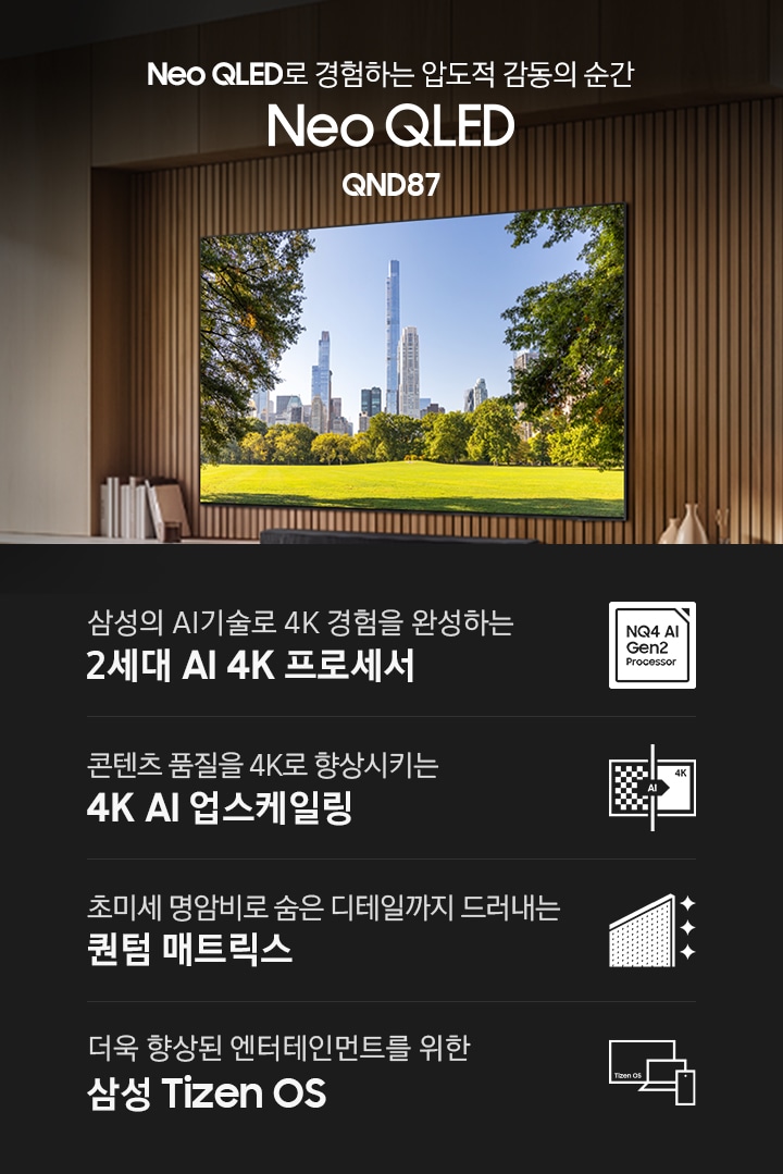 벽에 TV가 설치되어 있으며, 화면에는 건물들과 공원의 잔디가 보입니다. TV 아래 장식장에는 사운드바와 책, 장식품들이 있습니다. Neo QLED로 경험하는 압도적 감동의 순간 Neo QLED QND87 KV입니다. 하단에는 삼성의 AI기술로 4K 경험을 완성하는 2세대 AI 4K 프로세서, 초미세 명암비로 숨은 디테일까지 드러내는 퀀텀 매트릭스, 콘텐츠 품질을 4K로 향상시키는 4K AI 업스케일링, 더욱 향상된 엔터테인먼트를 위한 삼성 Tizen OS 문구와 아이콘이 있습니다.