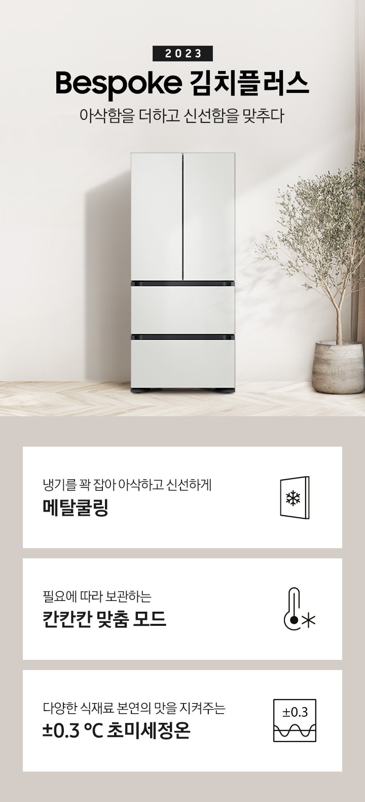 우드와 베이지톤으로 이루어진 인테리어 주방이 보이며 왼쪽에는 베이지색의 식탁과 의자가 보이고 식탁 위에는 과일이 놓여 있습니다. 식탁 뒤쪽에는 싱크대, 하부장이 보입니다. 오른쪽에는 커튼과 큰 화분에 식물이 보입니다. 가운데에 2023 BESPOKE 김치플러스 아삭함을 더하고 신선함을 맞추다의 텍스트가 보이며 옆에 BESPOKE 김치플러스의 제품이 보입니다. 이미지 하단에는 제품의 주요 특장점을 설명하는 3가지의 텍스트와 이미지가 보입니다. 3POD 왼쪽부터 첫 번째, 냉기를 꽉 잡아 아삭하고 신선하게 메탈쿨링의 텍스트가 보이며 눈꽃모양이 표시된 패널 아이콘이 보입니다. 두 번째, 필요에 따라 보관하는 칸칸칸 맞춤 모드의 텍스트가 보이며 온도계의 아이콘이 보입니다. 세 번째, 다양한 식재료 본연의 맛을 지켜주는 ±0.3 ℃ 초미세정온에 네모칸에 ±0.3가 적혀있는 아이콘이 보입니다.