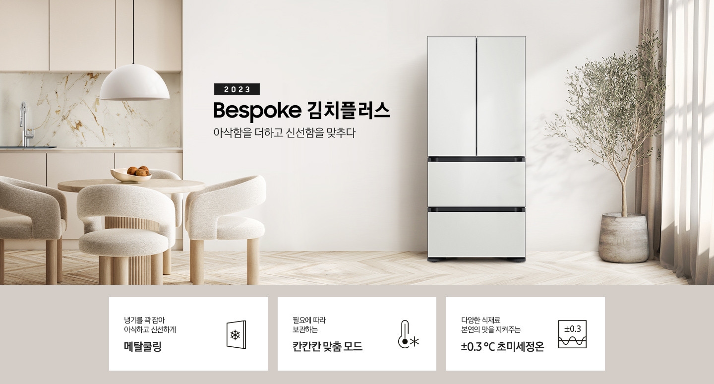 우드와 베이지톤으로 이루어진 인테리어 주방이 보이며 왼쪽에는 베이지색의 식탁과 의자가 보이고 식탁 위에는 과일이 놓여 있습니다. 식탁 뒤쪽에는 싱크대, 하부장이 보입니다. 오른쪽에는 커튼과 큰 화분에 식물이 보입니다. 가운데에 2023 BESPOKE 김치플러스 아삭함을 더하고 신선함을 맞추다의 텍스트가 보이며 옆에 BESPOKE 김치플러스의 제품이 보입니다. 이미지 하단에는 제품의 주요 특장점을 설명하는 3가지의 텍스트와 이미지가 보입니다. 3POD 왼쪽부터 첫 번째, 냉기를 꽉 잡아 아삭하고 신선하게 메탈쿨링의 텍스트가 보이며 눈꽃모양이 표시된 패널 아이콘이 보입니다. 두 번째, 필요에 따라 보관하는 칸칸칸 맞춤 모드의 텍스트가 보이며 온도계의 아이콘이 보입니다. 세 번째, 다양한 식재료 본연의 맛을 지켜주는 ±0.3 ℃ 초미세정온에 네모칸에 ±0.3가 적혀있는 아이콘이 보입니다.