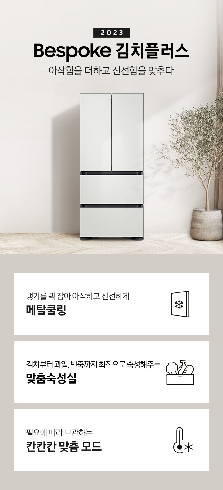 우드와 베이지톤으로 이루어진 인테리어 주방이 보이며 왼쪽에는 베이지색의 식탁과 의자가 보이고 식탁 위에는 과일이 놓여 있습니다. 식탁 뒤쪽에는 싱크대, 하부장이 보입니다. 오른쪽에는 커튼과 큰 화분에 식물이 보입니다. 가운데에 2023 BESPOKE 김치플러스 아삭함을 더하고 신선함을 맞추다의 텍스트가 보이며 옆에 BESPOKE 김치플러스의 제품이 보입니다. 이미지 하단에는 제품의 주요 특장점을 설명하는 3가지의 텍스트와 이미지가 보입니다. 3POD 왼쪽부터 첫 번째, 냉기를 꽉 잡아 아삭하고 신선하게 메탈쿨링의 텍스트가 보이며 눈꽃모양이 표시된 패널 아이콘이 보입니다. 두 번째, 김치부터 과일, 반죽까지 최적으로 숙성해주는 맞춤숙성실의 텍스트가 보이며 김치, 과일, 빵이 담겨있는 아이콘이 보입니다. 세 번째, 필요에 따라 보관하는 칸칸칸 맞춤 모드의 텍스트가 보이며 온도계의 아이콘이 보입니다.
