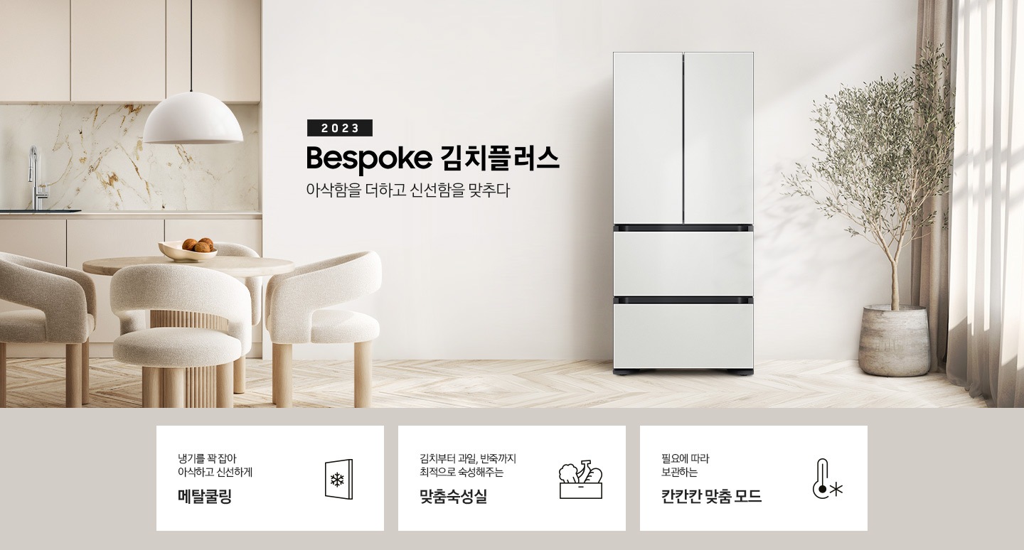 우드와 베이지톤으로 이루어진 인테리어 주방이 보이며 왼쪽에는 베이지색의 식탁과 의자가 보이고 식탁 위에는 과일이 놓여 있습니다. 식탁 뒤쪽에는 싱크대, 하부장이 보입니다. 오른쪽에는 커튼과 큰 화분에 식물이 보입니다. 가운데에 2023 BESPOKE 김치플러스 아삭함을 더하고 신선함을 맞추다의 텍스트가 보이며 옆에 BESPOKE 김치플러스의 제품이 보입니다. 이미지 하단에는 제품의 주요 특장점을 설명하는 3가지의 텍스트와 이미지가 보입니다. 3POD 왼쪽부터 첫 번째, 냉기를 꽉 잡아 아삭하고 신선하게 메탈쿨링의 텍스트가 보이며 눈꽃모양이 표시된 패널 아이콘이 보입니다. 두 번째, 김치부터 과일, 반죽까지 최적으로 숙성해주는 맞춤숙성실의 텍스트가 보이며 김치, 과일, 빵이 담겨있는 아이콘이 보입니다. 세 번째, 필요에 따라 보관하는 칸칸칸 맞춤 모드의 텍스트가 보이며 온도계의 아이콘이 보입니다.