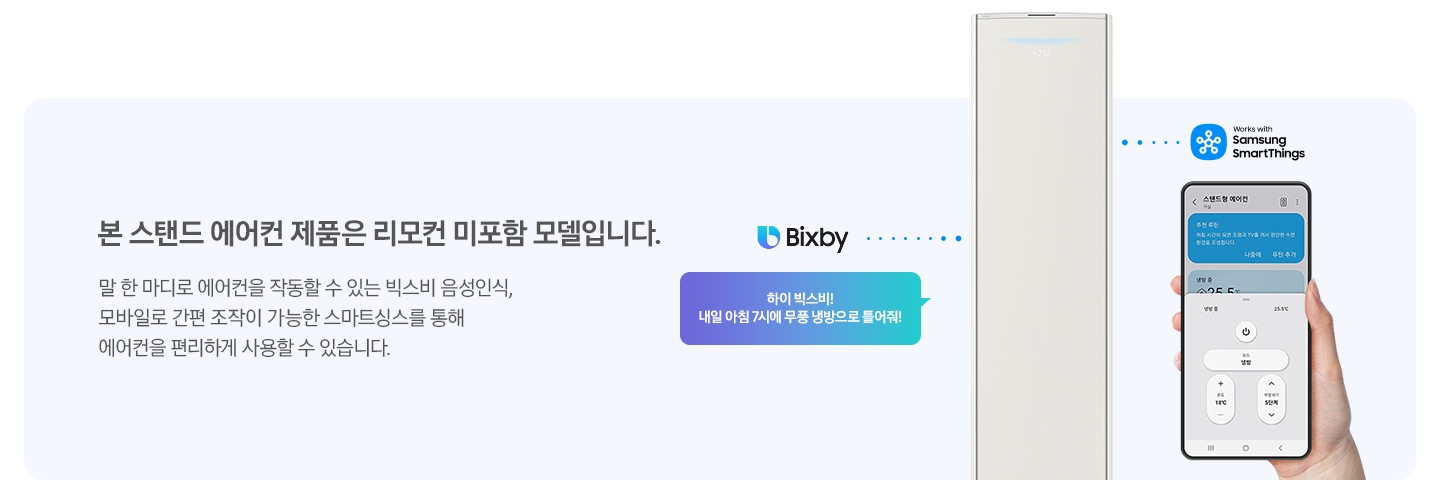 좌측에 리모컨 없이도 에어컨을 작동해보세요 타이틀과 함께 아래에 본 스탠드 에어컨 제품은 리모컨 미포함 모델로 말 한마디로 에어컨을 작동할 수 있는 빅스비 음성인식, 모방일로 간편 조작이 가능한 스마트싱스를 통해 에어컨을 편리하게 사용할 수 있습니다. 디스크립션이 보여지며, 우측엔 빅스비 마크와 함께 하이 빅스비! 내일 아침 7시 무풍냉방으로 틀어줘! 말풍선에 가운데 에어컨에서 나오는 듯한 모습이 보여지고 가운데 스탠드 에어컨이 보여지고 우측끝엔 스마트싱스 마크와 함께 휴대폰 디바이스 싱스 ui 화면이 보여집니다.