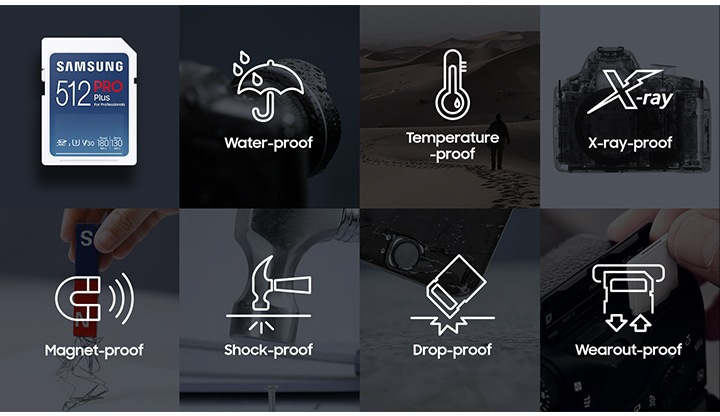 2열로 나열되어 있는 이미지에 윗부분의&nbsp;첫 번째&nbsp;이미지는 SD 메모리카드 PRO Plus 512 GB의 정면 이미지가 있고&nbsp;두 번째&nbsp;이미지는 물을 맞고 있는 카메라의 이미지와 이미지 중간에 water-proof 텍스트와 물방울 아이콘이 그려져 있습니다. 윗부분&nbsp;세 번째&nbsp;이미지는 사막의 이미지와 중간 부분에 Temperature-proof 텍스트와 온도계 아이콘이 그려져 있습니다. 윗부분&nbsp;네 번째&nbsp;이미지는 카메라의 안쪽 부분을 보여주는 이미지와 중간 부분에 X-ray-proof 텍스트와 X-ray 아이콘이 그려져 있습니다.&nbsp;아랫부분&nbsp;첫 번째 이미지는 자석에&nbsp;철 가루가&nbsp;붙어있는 이미지와 중간 부분에 Magnet-proof 텍스트와 오른쪽으로 누워있는 U자 자석 아이콘이 그려져 있습니다.&nbsp;두 번째&nbsp;이미지는 망치로 바닥을 내려치는 이미지와 Shack-proof 텍스트와 망치로 바닥을 내려쳐 바닥이 충격을 받는 아이콘이 그려져 있습니다.&nbsp;세 번째&nbsp;이미지는 전자기기를 바닥에 떨어뜨리는 이미지가 있으며 이미지 중간에 Drop-proof 텍스트와 메모리카드를 바닥에 떨어뜨려 부딪치는 아이콘이 그려져 있습니다.&nbsp;네 번째&nbsp;이미지는 메모리카드를 전자기기에 삽입하는 이미지와 중간에 Wearout-proof 텍스트와 메모리카드를 삽입하는 모양의 아이콘이 그려져 있습니다.