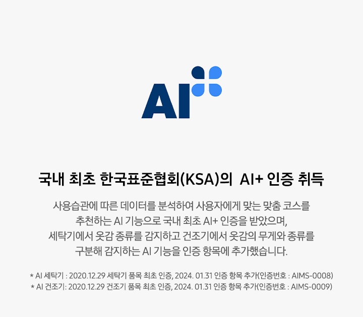 한국표준협회(KSI)의 AI+ 인증 로고와 함께 설명이 나열되어 있습니다. 한국표준협회(KSA)의 AI+ 인증 취득 사용 습관에 따른 데이터를 분석하여 사용자에게 맞는 맞춤 코스를 추천하는 AI 기능과 세탁기에서 옷감 종류를 감지하는 AI 기능을 인증 받았으며, 세탁기에서 옷감 종류를 감지하고 건조기에서 옷감의 무게와 종류를 구분해 간지하는 AI 기능을 인증 항목에 추가했습니다. * 그랑데 세탁기 AI : 2020. 12. 29 세탁기 품목 최초 인증, 2024. 01. 31 인증 항목 추가(인증번호 : AIMS-0008), * 그랑데 건조기 AI : 2020. 12. 29 건조기 품목 최초 인증, 2024. 01. 31 인증 항목 추가(인증번호 : AIMS-0009)