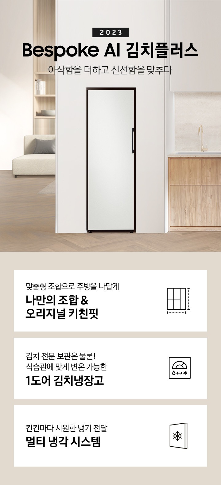 화이트와 우드톤으로 이루어진 인테리어의 주방이며, 오른쪽 하단에는 식탁이 배치되어있고 그 위에는 꽃이 놓여 있습니다. 뒷쪽에 있는 우드톤의 하부장 위쪽에는 2023 BESPOKE 김치플러스 아삭함을 더하고 신선함을 맞추다 문구가 있으며 문구 오른쪽에 김치냉장고 1도어 제품이 보입니다. 전체 이미지 하단에 있는 주요 특장점 3가지를 설명하는 텍스트와 아이콘 이미지가 있습니다. 첫번째는 맞춤형 조합으로 주방을 나답게 나만의 조합 & 오리지널 키친핏과 이를 표현하는 김치냉장고, 냉장고 페어 아이콘, 두번째는 김치 전문 보관은 물론! 식습관에 맞게 변온 가능한 1도어 김치냉장고와 이를 표현하는 네모칸에 온도계 아이콘 그 아래에 물과 얼음을 왔다갔다 한다는 화살표 아이콘, 세번째는 칸칸마다 시원한 냉기 전달 멀티 냉각 시스템과 이를 표현하는 네모 패널의 눈꽃 아이콘 이미지가 있습니다.