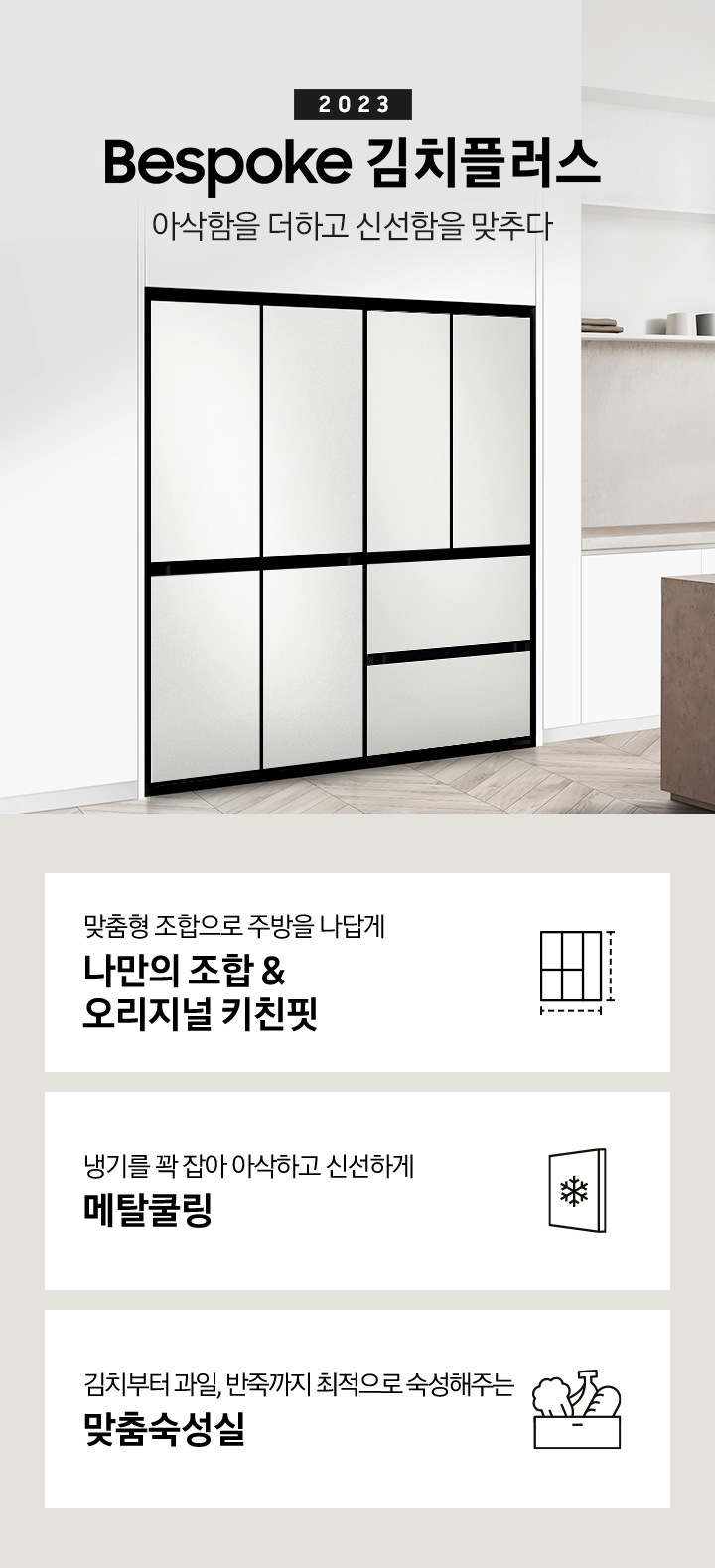 그레이 베이지톤으로 이루어진 인테리어의 주방이며, 앞쪽으로는 베이지 색상의 긴 식탁이 배치되어있고 그 위에는 접시에 놓여진 과일이 있습니다. 뒷쪽에 있는 화이트톤의 하부장 왼쪽에는 BESPOKE 김치플러스 4도어와 BESPOKE 4도어 냉장고가 페어를 이루며 나열되어 있습니다. 우측에는 2023 BESPOKE 김치플러스 아삭함을 더하고 신선함을 맞추다 문구가 있으며 전체 이미지 하단에 있는 주요 특장점 3가지를 설명하는 텍스트와 아이콘 이미지가 있습니다. 첫번째는 맞춤형 조합으로 주방을 나답게 나만의 조합 & 오리지널 키친핏과 이를 표현하는 김치냉장고, 냉장고 페어 아이콘, 두번째는 냉기를 꽉 잡아 아삭하고 신선하게 메탈쿨링과 이를 표현하는 패널에 눈꽃 모양이 그려져 있는 아이콘, 세번째는 김치부터 과일, 반죽까지 최적으로 숙성해주는 맞춤숙성실과 이를 표현하는 상자에 담겨있는 배추, 바나나, 빵의 아이콘이미지가 있습니다.