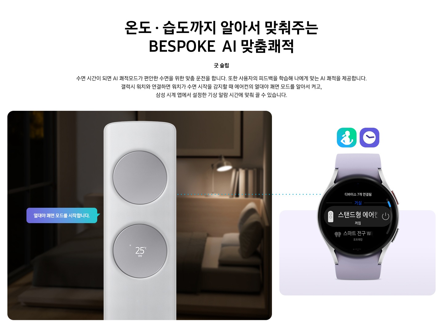 온도 • 습도까지 알아서 맞춰주는 BESPOKE AI 맞춤쾌적 굿 슬립 수면 시간이 되면 AI 쾌적모드가 편안한 수면을 위한 맞춤 운전을 합니다. 또한 사용자의 피드백을 학습해 나에게 맞는 AI 쾌적을 제공합니다. 갤럭시 워치와 연결하면 워치가 수면 시작을 감지할 때 에어컨의 열대야 쾌면 모드를 알아서 켜고, 삼성 시계 앱에서 설정한 기상 알람 시간에 맞춰 끌 수 있습니다. 설명이 보여지며 좌측엔 작동중인 에어컨 상단이 확대되어 보여지며, 열대야 쾌면 모드를 시작합니다 라는 말풍선이 보여집니다. 우측엔 갤럭시 워치 시계가 보여지며 화면엔 스탠드형 에어컨 꺼짐이 보여집니다. [AI 쾌적 야간 모드] 1. AI 쾌적 야간 모드 사용을 위해서는 SmartThings 앱을 다운로드하여 집 안 Wi-Fi에 연결해야 합니다. 2.  SmartThings 앱 내 제품 상세 AI 쾌적 모드 화면에서 야간 맞춤 시간 설정 가능합니다. 3. 소비자가 설정한 시간대에 AI 쾌적 모드로 동작 시 인공지능이 편안한 수면을 위한 야간 맞춤 운전을 동작합니다. 4. AI 쾌적 야간 모드 종료 시 AI 쾌적 모드 동작 상태 유지되어야만(최소 4시간 사용 필요) SmartThings 앱에서 사용 경험 피드백을 통하여 인공지능 추가 학습이 가능하며, AI 쾌적 야간 모드 사용 중의 동작 패턴 그래프를 AI 쾌적 모드 화면에서 확인 가능합니다.(AI 쾌적 야간 모드 종료 후 12시간 이내) [갤럭시 워치 연동] 1. 해당 이미지는 소비자 이해를 돕기 위한 이미지로 실제와 다를 수 있으며, 제품 성능 업데이트를 위해 별도 고지 없이 변경될 수 있습니다. 2. 삼성 소프트웨어 One UI 버전 4.1 이상의 삼성 스마트폰과 갤럭시 워치4 연동 시 사용 가능하며, SmartThings 앱을 다운로드하여 에어컨을 집 안 Wi-Fi에 연결해야 합니다. 3. 삼성 시계 앱의 ‘스마트 기기로 편안한 수면하기(Sleep well with smart devices)’ 메뉴에서 설정 가능하며, 갤럭시 워치4를 착용한 상태로 수면해야 합니다. 4. Wear OS 기반의 워치(지원기기 : 갤럭시 워치4, 갤럭시 워치4 클래식 이상)에서 SmartThings 앱을 설치하여야 사용이 가능하며, 워치가 스마트폰에 연결되었을 때에만 사용할 수 있습니다