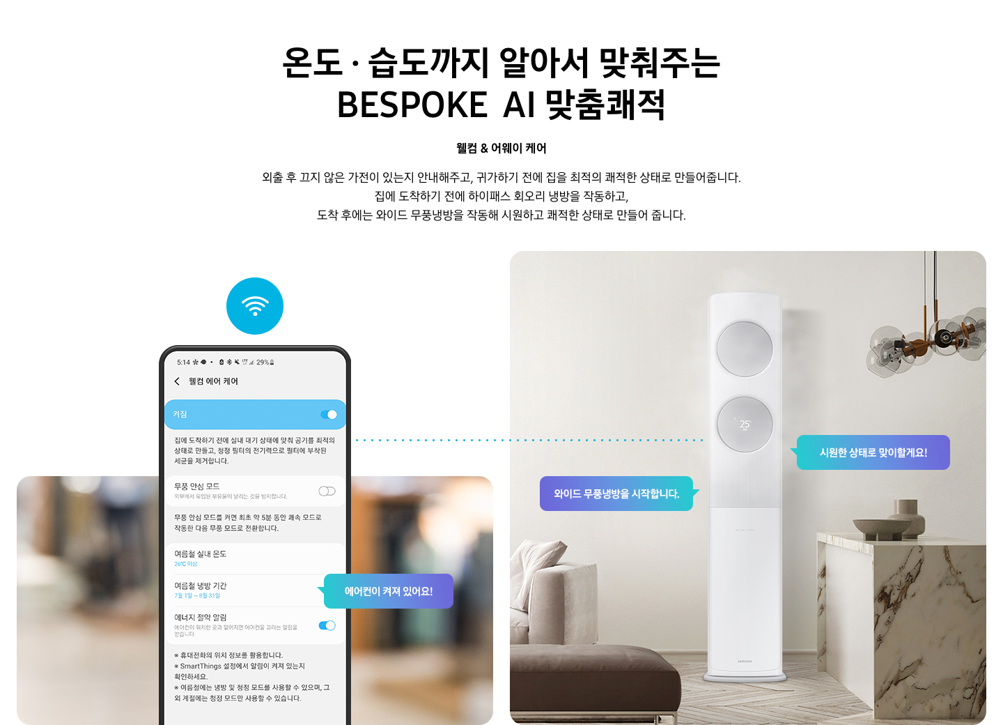 온도 • 습도까지 알아서 맞춰주는 BESPOKE AI 맞춤쾌적 웰컴 & 어웨이 케어 외출 후 끄지 않은 가전이 있는지 안내해주고, 귀가하기 전에 집을 최적의 쾌적한 상태로 만들어줍니다. 집에 도착하기 전에 하이패스 회오리 냉방을 작동하고, 도착 후에는 무풍냉방과 무풍청정 살균 필터를 작동해 시원하고 쾌적한 상태로 만들어줍니다. 설명이 보여집니다. 웰컴 & 어웨이 기능에 대해 보여주고 있습니다. 좌측 휴대폰에 웨컴 에어 케어 기능을 사용할 수 있는 디바이스 ui가 보여지며 디바이스에 켜짐이 활성화 되있어 디바이스 우측에 에어컨이 켜져 있어요 라는 말풍선이 보여집니다. 우측엔 거실과 주방 사이 에어컨이 작동하고 있는 모습이 보여지며, 시원한 상태로 맞이할게요!, 와이드 무풍냉방을 시작합니다. 말풍선이 보여집니다. 하단 참고 사항 [웰컴 & 어웨이 케어(에너지 절약 알림)] 1. 웰컴 & 어웨이 케어(에너지 절약 알림) 사용을 위해서는 SmartThings 앱을 다운로드하여 집 안 Wi-Fi에 연결해야 합니다. 2. 스마트폰 Geofencing과 GPS를 활용하여 개인별 설정 위치 근접 여부를 파악하며, 실제 사용 환경에 따라 성능이 달라질 수 있습니다 