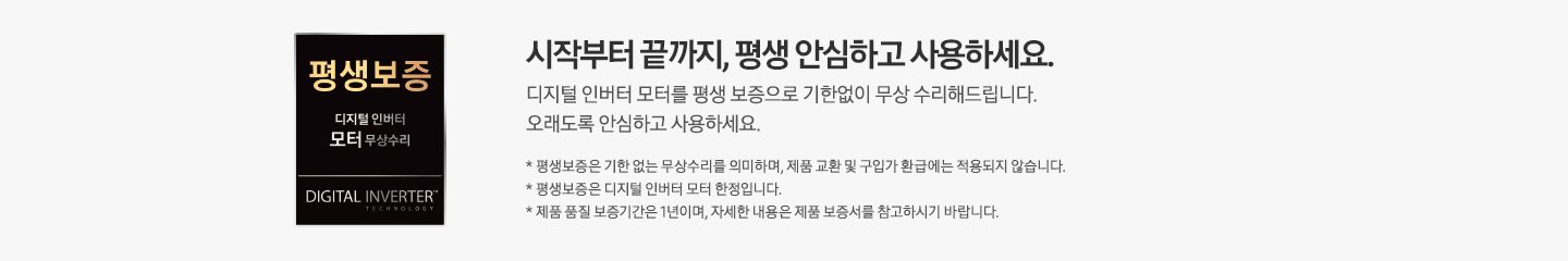 [회색 사각 박스 안 왼쪽에는 검은색 사각형 평생 보증 배너가 있습니다. 배너 안에는 평생 보증 디지털 인버터 모터 무상수리, DÍGÍ~TÁL Í~ÑVÉR~TÉR라는 문구가 적혀 있습니다. 배너 옆에는 평생 보증 디지털 인버터 모터, 디지털 인버터 모터를 평생 보증으로 기한 없이 무상 수리해 드립니다. 오래도록 안심하고 사용하세요. *평생 보증은 기한 없는 무상수리를 의미하며, 제품 교환 및 구입가 환급에는 적용되지 않습니다. * 제품 품질 보증기간은 1년입니다.라는 설명이 적혀 있습니다.]