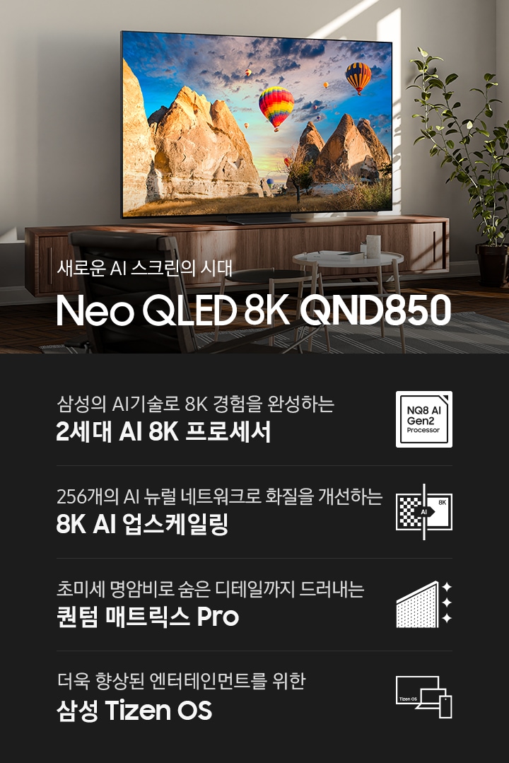 장식장 위에 TV가 설치되어 있으며, 화면에는 산과 열기구가 보입니다. 새로운 AI 스크린의 시대 Neo QLED 8K QND850 KV 입니다. 하단에는 삼성의 AI기술로 8K 경험을 완성하는 2세대 AI 8K 프로세서, 256개의 AI 뉴럴 네트워크로 화질을 개선하는 8K AI 업스케일링, 초미세 명암비로 숨은 디테일까지 드러내는 퀀텀 매트릭스 Pro, 더욱 향상된 엔터테인먼트를 위한 삼성 Tizen OS 문구와 아이콘이 있습니다.
