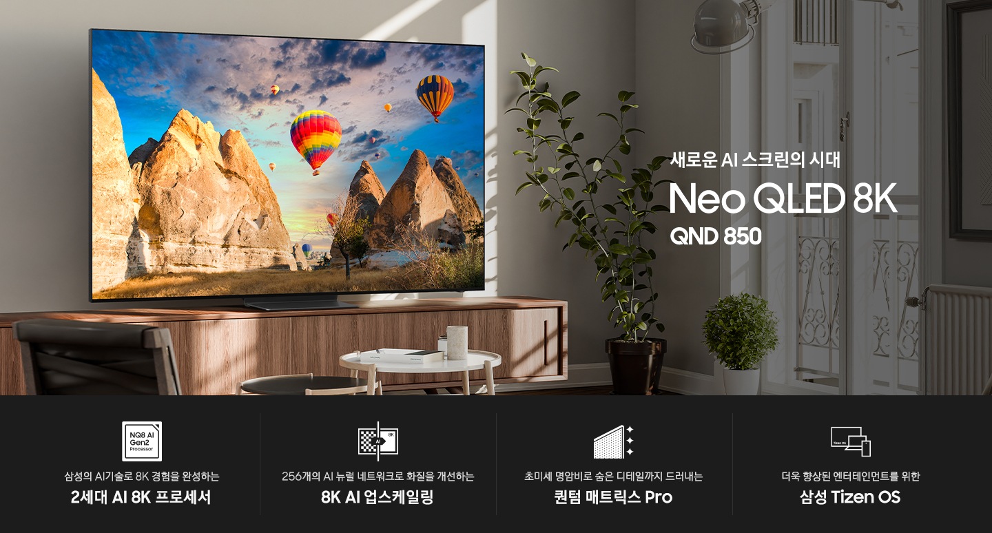장식장 위에 TV가 설치되어 있으며, 화면에는 산과 열기구가 보입니다. 새로운 AI 스크린의 시대 Neo QLED 8K QND850 KV 입니다. 하단에는 삼성의 AI기술로 8K 경험을 완성하는 2세대 AI 8K 프로세서, 256개의 AI 뉴럴 네트워크로 화질을 개선하는 8K AI 업스케일링, 초미세 명암비로 숨은 디테일까지 드러내는 퀀텀 매트릭스 Pro, 더욱 향상된 엔터테인먼트를 위한 삼성 Tizen OS 문구와 아이콘이 있습니다.