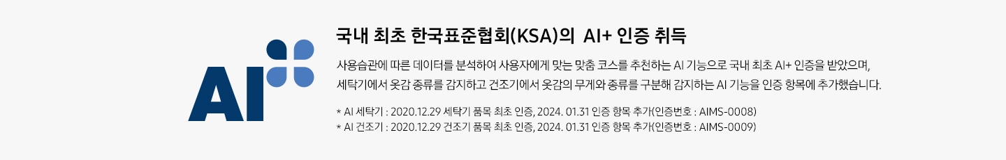 한국표준협회(KSI)의 AI+ 인증 로고와 함께 설명이 나열되어 있습니다. 한국표준협회(KSA)의 AI+ 인증 취득, 사용 습관에 따른 데이터를 분석하여 사용자에게 맞는 맞춤 코스를 추천하는 AI 기능으로 국내 최초 AI+ 인증을 받았으며, 세탁기에서 옷감 종류를 감지하고 건조기에서 옷감의 무게와 종류를 구분해 감지하는 AI 기능을 인증 항목에 추가했습니다. * 그랑데 세탁기 AI : 2020. 12. 29 세탁기 품목 최초 인증, 2024. 01. 31 인증 항목 추가(인증번호 : AIMS-0008) * 그랑데 건조기 AI : 2020. 12. 29 건조기 품목 최초 인증, 2024. 01. 31 인증 항목 추가(인증번호 : AIMS-0009)