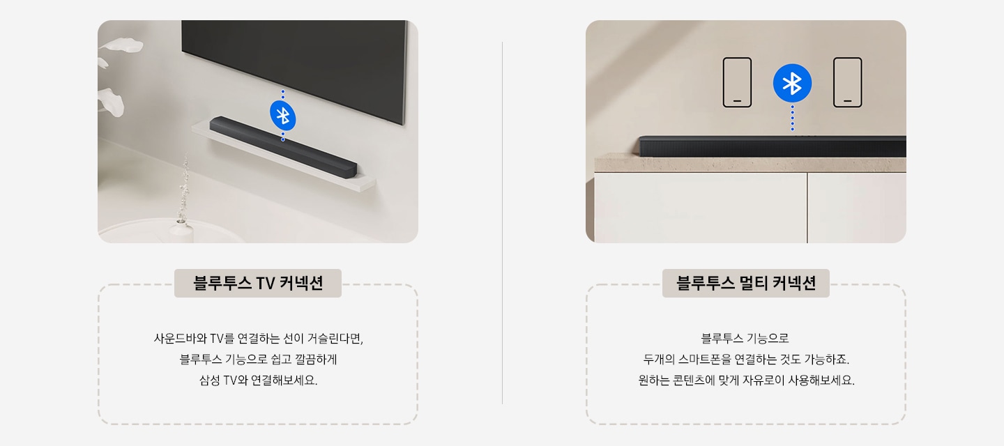 좌측에는 블루투스 TV 커넥션을 이미지와 사운드바와 TV를 연결하는 선이 거슬린다면, 블루투스 기능으로 쉽고 깔끔하게  삼성 TV와 연결해보세요. 텍스트로 설명하고 있습니다. 우측에는 블루투스 멀티 커넥션을 이미지와 블루투스 기능으로  두개의 스마트폰을 연결하는 것도 가능하죠. 원하는 콘텐츠에 맞게 자유로이 사용해보세요. 텍스트로 설명하고 있습니다.