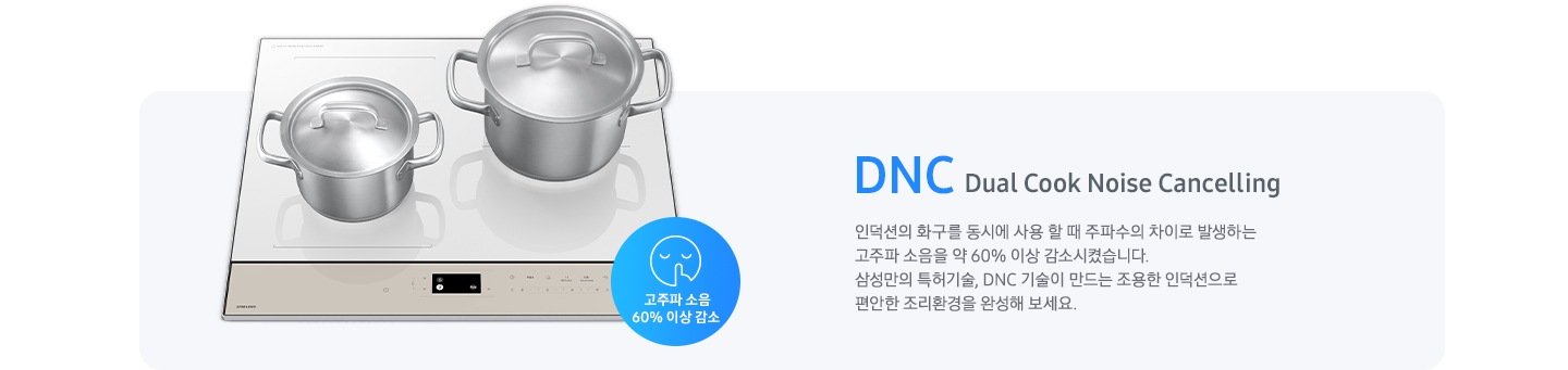 연한 갈색의 바 형태의 사각 박스 왼쪽에는 전기 레인지가 보이고 그 위에는 사이즈가 조금 다른 스테인리스 냄비가 2개 올려져 있습니다. 전기레인지 왼쪽 하단에는 입을 가리고 있는 사람 얼굴의 아이콘이 있고 고주파 소음 감소 60% 이상 감소라는 문구가 갈색 원 안에 표현되어 있습니다. 사각 박스 왼쪽에는 DNC Dual Cook Noise Cancelling 인덕션의 화구를 동시에 사용할 때 주파수의 차이로 발생하는 고주파 소음을 약 60% 이상 감소시켰습니다. 삼성만의 특허기술, DNC 기술이 만드는 조용한 인덕션으로 편안한 조리환경을 완성해 보세요.라는 설명이 적혀 있습니다.