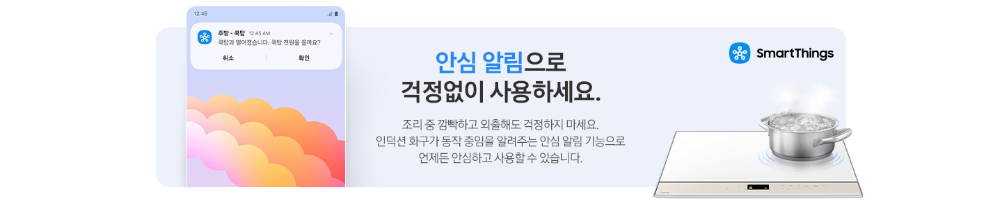 하늘색 톤 사각 박스 왼쪽에는 스마트폰 화면이 보입니다. 스마트폰 화면 상단에는 주방-쿡탑. 쿡탑과 멀어졌습니다. 쿡탑 전원을 끌까요?라는 문구가 적힌 안심 알림이 떠 있습니다. 오른쪽에는 BESPOKE 인덕션 위 오른쪽 확에 스테인리스 냄비가 올려져 있고 물이 끓고 있는 모습이 보입니다. 냄비 위로는 파란색 스마트 싱스 로고와 문구가 적혀 있습니다. 안심 알림으로 걱정 없이 사용하세요. 조리 중 깜빡하고 외출해도 걱정하지 마세요. 인덕션 화구가 동작 중임을 알려주는 안심 알림 기능으로 언제든 안심하고 사용할 수 있습니다.