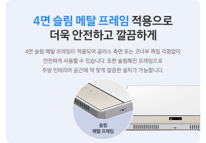 하늘색 사각 박스 안, 좌측에는 4면 슬림 메탈 프레임 적용으로 더욱 안전하고 깔끔하게, 4면 슬림 메탈 프레임이 적용되어 글라스 측면 또는 코너부 깨짐 걱정 없이 안전하게 사용할 수 있습니다. 또한 슬림해 진 프레임으로 주방 인테리어 공간에 딱 맞게 깔끔한 설치가 가능합니다.라는 문구가 적혀 있습니다. 오른쪽에는 인덕션이 보이고 왼쪽 하단으로 슬림 메탈 프레임이 적용된 모서리 부분이 원형으로 확대되어 보입니다.