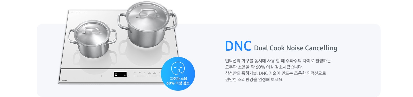 연한 갈색의 바 형태의 사각 박스 왼쪽에는 전기 레인지가 보이고 그 위에는 사이즈가 조금 다른 스테인리스 냄비가 2개 올려져 있습니다. 전기레인지 왼쪽 하단에는 입을 가리고 있는 사람 얼굴의 아이콘이 있고 고주파 소음 감소 60% 이상 감소라는 문구가 갈색 원 안에 표현되어 있습니다. 사각 박스 왼쪽에는 DNC Dual Cook Noise Cancelling 인덕션의 화구를 동시에 사용할 때 주파수의 차이로 발생하는 고주파 소음을 약 60% 이상 감소시켰습니다. 삼성만의 특허기술, DNC 기술이 만드는 조용한 인덕션으로 편안한 조리환경을 완성해 보세요.라는 설명이 적혀 있습니다.