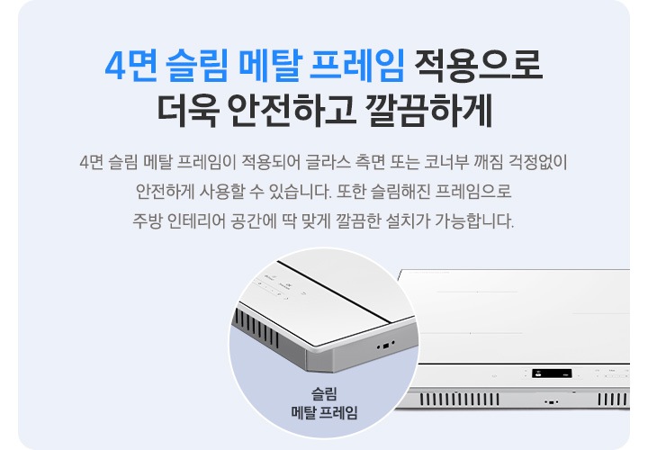 하늘색 사각 박스 안, 좌측에는 4면 슬림 메탈 프레임 적용으로 더욱 안전하고 깔끔하게, 4면 슬림 메탈 프레임이 적용되어 글라스 측면 또는 코너부 깨짐 걱정 없이 안전하게 사용할 수 있습니다. 또한 슬림해 진 프레임으로 주방 인테리어 공간에 딱 맞게 깔끔한 설치가 가능합니다.라는 문구가 적혀 있습니다. 오른쪽에는 인덕션이 보이고 왼쪽 하단으로 슬림 메탈 프레임이 적용된 모서리 부분이 원형으로 확대되어 보입니다.