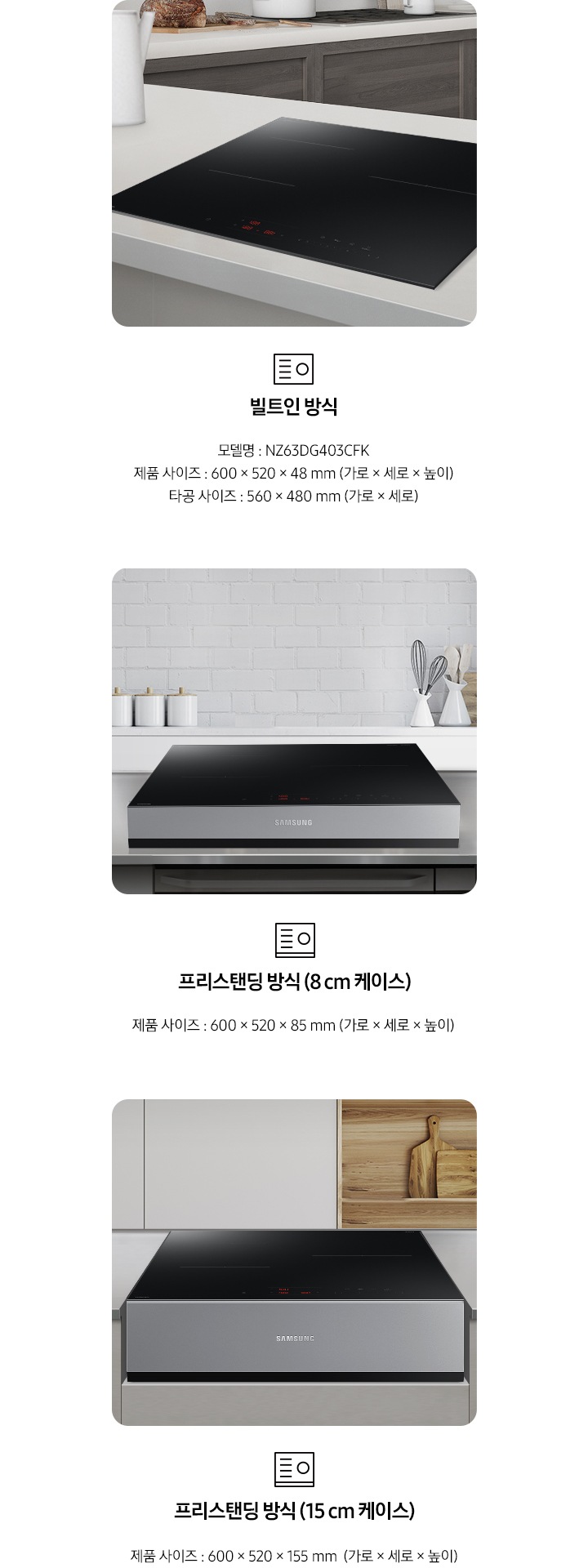 전기 레인지의 설치 타입이 3가지 유형을 3가지로 나누어 설명하고 있습니다. 첫 번째 이미지에는 갈색 패널에 흰색 상판 주방 테이블 위에 전기 레인지가 빌트인으로 설치되어 있습니다. 하단에는 빌트인 전기레인지 아이콘이 보입니다. 빌트인 방식 모델명 : NZ63DG403CFK, 제품 사이즈 600 x 520 x 48 mm (가로 x 세로 x 높이), 타공 사이즈 560 x 480 mm (가로 x 세로 x 높이). 두 번째 이미지에는 흰색 타일이 붙어있는 주방 벽 아래 스테인리스 상판의 주방 테이블이 있습니다. 그 위에 8cm 케이스에 장착 된 전기 레인지가 보입니다. 하단에는 프리스탠딩 전기레인지 아이콘이 보입니다. 프리스탠딩 방식(8cm 케이스), 제품 사이즈 600 x 520 x 85 mm (가로 x 세로 x 높이). 세 번째 이미지에는 흰색 상 부장 주방 옆에 원목 재질의 선반과 도마가 보이고 그 앞에 연한 회색의 주방 패널이 보입니다. 오목하게 설치 자리가 잡힌 주방 테이블 가운데 프리스탠딩 방식 15cm 케이스에 장착된 전기 레인지가 있습니다. 하단에는 프리스탠딩 전기레인지 아이콘이 보입니다. 프리스탠딩 방식(15cm 케이스), 제품 사이즈 600 x 520 x 155 mm (가로 x 세로 x 높이). 