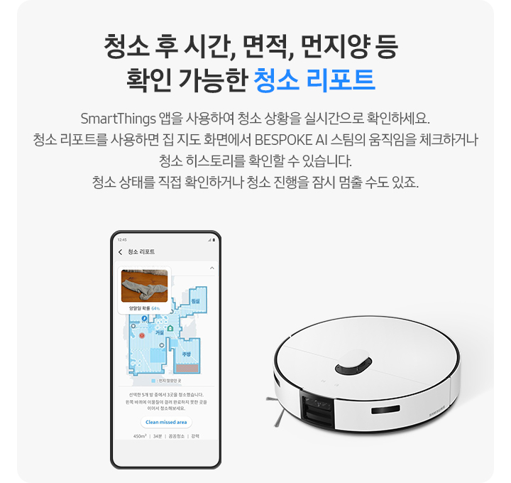 회색 사각 박스 왼쪽에는 우리 집 캡과 함께 청소 과정에 대해 알려주고 있는 청소 리포트 화면이 켜진 핸드폰이 보입니다. 오른쪽 상단에는 BESPOKE AI 스팀이 보입니다. 청소 후 시간, 면적, 먼지 양 등 확인 가능한 청소 리포트. SmartThings 앱을 사용하여 청소 상황을 실시간으로 확인하세요. 청소 리포트를 사용하면 집 지도 화면에서 BESPOKE AI 스팀의 움직임을 체크하거나 청소 히스토리를 확인할 수 있습니다. 청소 상태를 직접 확인하거나 청소 진행을 잠시 멈출 수도 있죠.