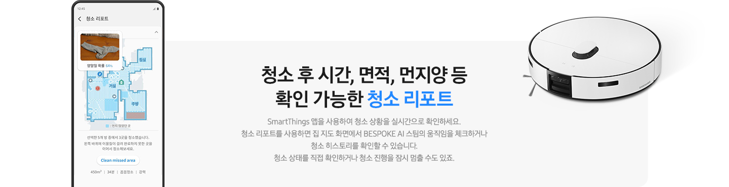 회색 사각 박스 왼쪽에는 우리 집 캡과 함께 청소 과정에 대해 알려주고 있는 청소 리포트 화면이 켜진 핸드폰이 보입니다. 오른쪽 상단에는 BESPOKE AI 스팀이 보입니다. 청소 후 시간, 면적, 먼지 양 등 확인 가능한 청소 리포트. SmartThings 앱을 사용하여 청소 상황을 실시간으로 확인하세요. 청소 리포트를 사용하면 집 지도 화면에서 BESPOKE AI 스팀의 움직임을 체크하거나 청소 히스토리를 확인할 수 있습니다. 청소 상태를 직접 확인하거나 청소 진행을 잠시 멈출 수도 있죠.