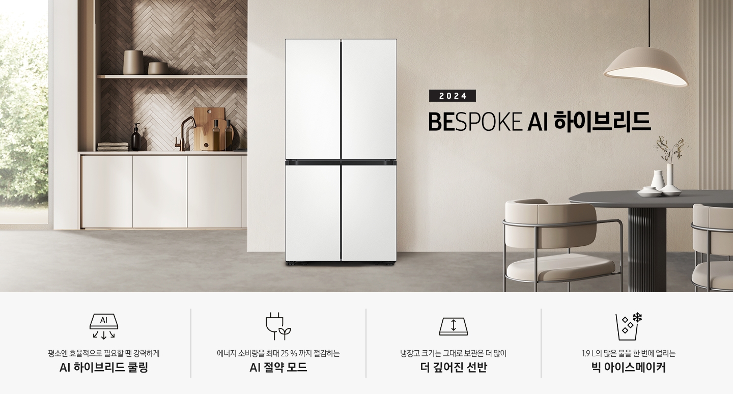 2024 BESPOKE AI 하이브리드 프리스탠딩 냉장고 인테리어컷입니다. 베이지톤 주방의 중앙에 BESPOKE 냉장고 4도어 프리스탠딩 코타 화이트 모델이 설치되어 있습니다. 좌측 끝에는 나무가 우거진 창이 보이고 그 우측으로 베이지색 패널이 설치된 하부장 위에 수전과 다양한 오브제가 놓여있습니다. 냉장고 우측에는 짙은 우드톤 테이블과 베이지톤 의자가 놓여있고 위에 조명이 설치되어 있습니다. 인테리어컷 하단에는 4POD 아이콘과 문구가 나와있습니다. 평소엔 효율적으로 필요할땐 강력하게 AI 하이브리드 맞춤냉각 문구와 아이콘, 에너지 소비량을 최대 25%까지 절감하는 AI 절약 모드 문구와 에너지 절약 아이콘, 냉장고 크기는 그대로 보관은 더 많이 더 깊어진 선반 문구와 아이콘, 1.9L의 많은 물을 한 번에 얼리는 빅 아이스메이커 문구와 아이콘이 나와있습니다.