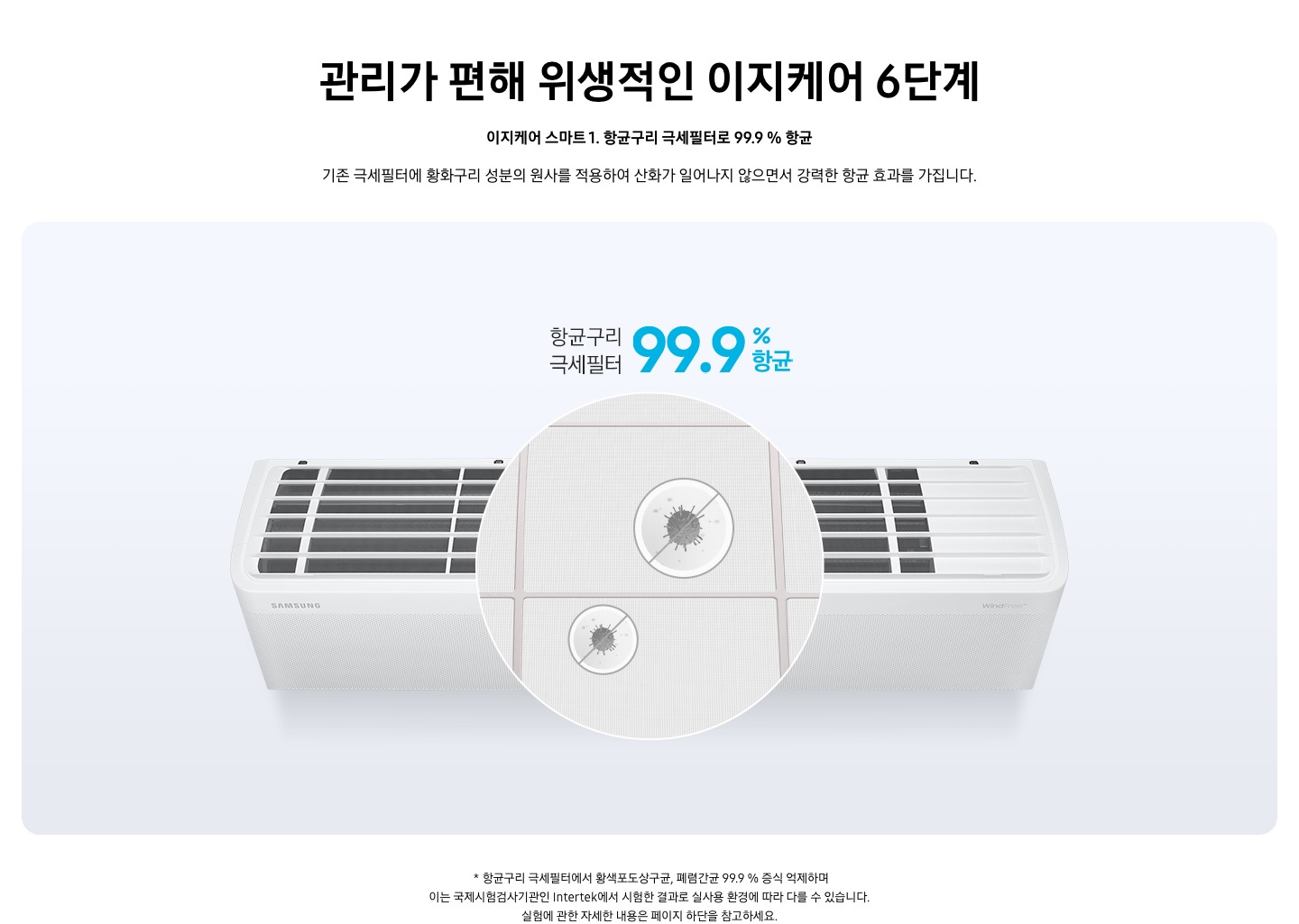 관리가 편해 위생적인 이제케어 6단계 [이지케어 스마트 ①] 항균구리 극세필터로 99.9 % 항균 문구가 보여지며, 기존 극세 필터에 황화구리 성분의 원사를 적용하여 산화가 일어나지 않으면서 강력한 항균 효과를 가집니다. 설명이 보여집니다.  벽걸이 에어컨 상단이 보여지며 필터부분이 확대되어 가운데 보여집니다. 항균구리 극세필터 99% 항균 문구가 보여집니다.   * 항균구리 극세필터에서 황색포도상구균, 폐렴간균 99.9 % 증식 억제하며 이는 국제시험검사기관인 Intertek에서 시험한 결과로 실사용 환경에 따라 다를 수 있습니다. 실험에 관한 자세한 내용은 페이지 하단을 참고하세요.