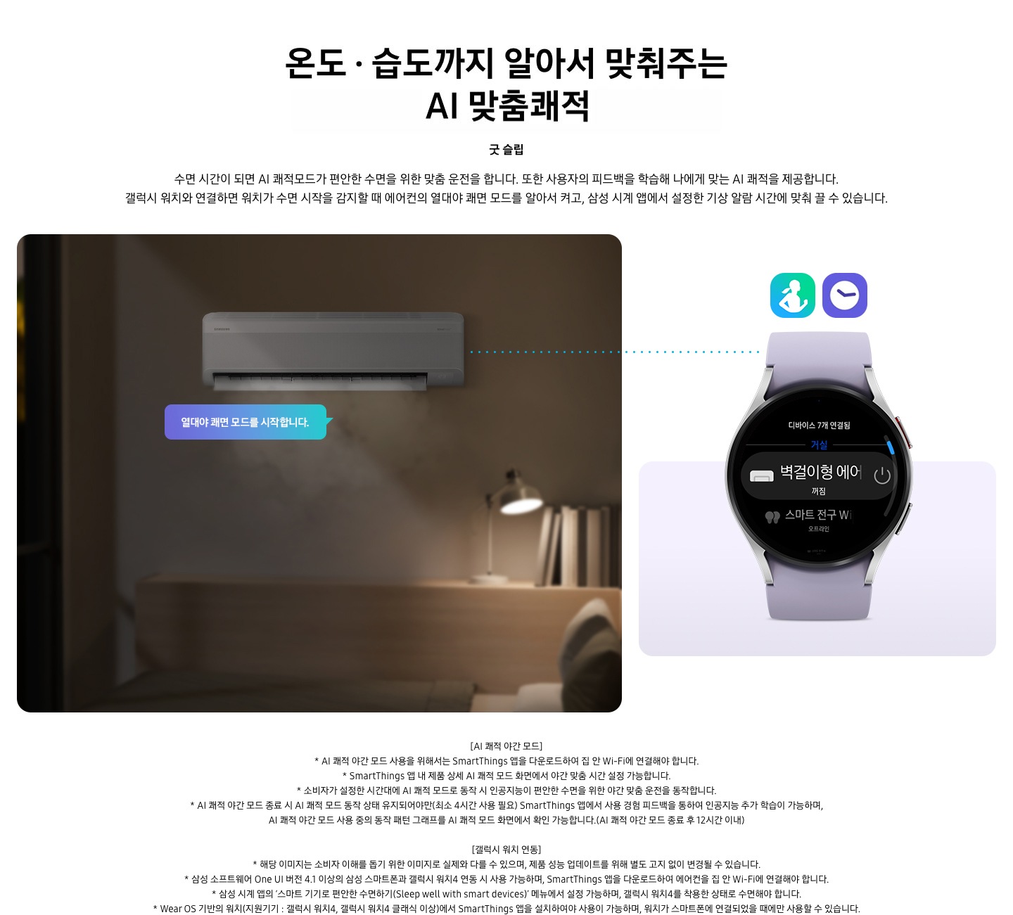 알아서 맞춰주는BESPOKE  AI 맞춤쾌적 굿 슬립 문구와 함께 수면 시간이 되면 AI 쾌적모드가 편안한 수면을 위한 맞춤 운전을 합니다. 또한 사용자의 피드백을 학습해 나에게 맞는 AI 쾌적을 제공합니다. 갤럭시 워치4와 연결하면 워치가 수면 시작을 감지할 때 에어컨의 열대야 쾌면 모드를 알아서 켜고, 삼성 시계 앱에서 설정한 기상 알람 시간에 맞춰 끌 수 있습니다. 설명이 보여집니다.  [AI 쾌적 야간 모드] * AI 쾌적 야간 모드 사용을 위해서는 SmartThings 앱을 다운로드하여 집 안 Wi-Fi에 연결해야 합니다.  * SmartThings 앱 내 제품 상세 AI 쾌적 모드 화면에서 야간 맞춤 시간 설정 가능합니다.  * 소비자가 설정한 시간대에 AI 쾌적 모드로 동작 시 인공지능이 편안한 수면을 위한 야간 맞춤 운전을 동작합니다.  * AI 쾌적 야간 모드 종료 시 AI 쾌적 모드 동작 상태 유지되어야만(최소 4시간 사용 필요) SmartThings 앱에서 사용 경험 피드백을 통하여 인공지능 추가 학습이 가능하며, AI 쾌적 야간 모드 사용 중의 동작 패턴 그래프를 AI 쾌적 모드 화면에서 확인 가능합니다.(AI 쾌적 야간 모드 종료 후 12시간 이내) [갤럭시 워치 연동] * 해당 이미지는 소비자 이해를 돕기 위한 이미지로 실제와 다를 수 있으며, 제품 성능 업데이트를 위해 별도 고지 없이 변경될 수 있습니다.  * 삼성 소프트웨어 One UI 버전 4.1 이상의 삼성 스마트폰과 갤럭시 워치4 연동 시 사용 가능하며, SmartThings 앱을 다운로드하여 에어컨을 집 안 Wi-Fi에 연결해야 합니다.  * 삼성 시계 앱의 ‘스마트 기기로 편안한 수면하기(Sleep well with smart devices)’ 메뉴에서 설정 가능하며, 갤럭시 워치4를 착용한 상태로 수면해야 합니다.  * Wear OS 기반의 워치(지원기기 : 갤럭시 워치4, 갤럭시 워치4 클래식 이상)에서 SmartThings 앱을 설치하여야 사용이 가능하며, 워치가 스마트폰에 연결되었을 때에만 사용할 수 있습니다.