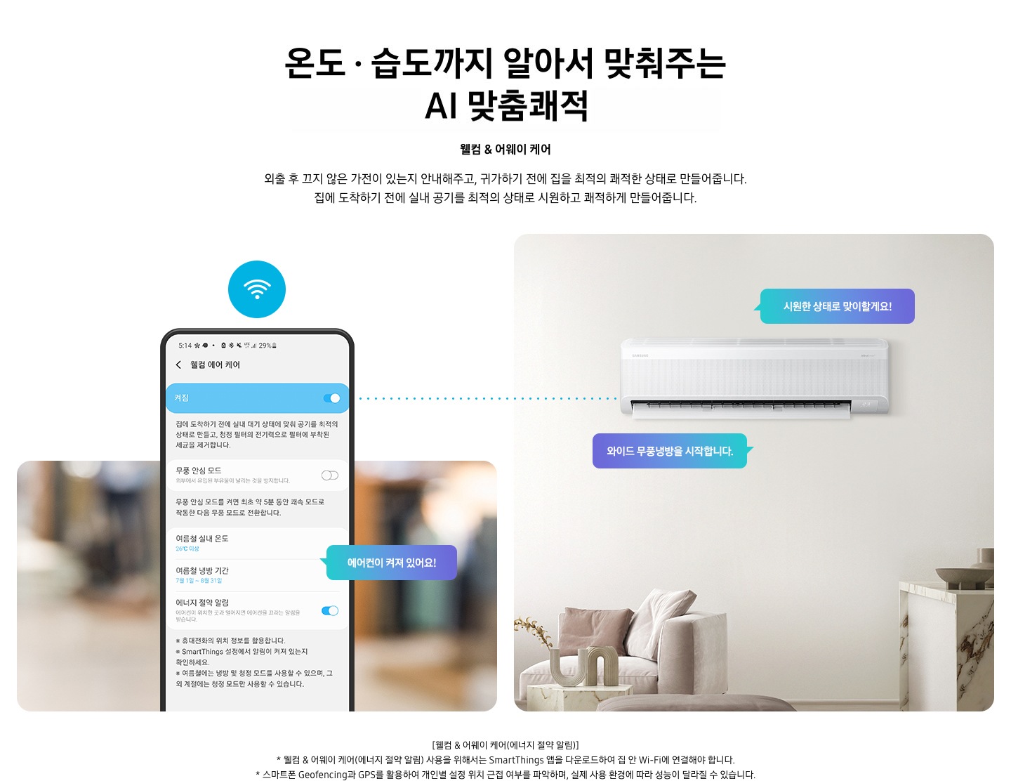 알아서 맞춰주는BESPOKE  AI 맞춤쾌적 웰컴 & 어웨이 케어 문구와 함께 외출 후 끄지 않은 가전이 있는지 안내해주고, 귀가하기 전에 집을 최적의 쾌적한 상태로 만들어줍니다. 집에 도착하기 전에 실내 공기를 최적의 상태로 시원하고 쾌적하게 만들어줍니다. 설명이 보여집니다. 좌측에 원형 식탁이 보이는 다이닝룸과 거실의 공간이 반반 보여지며 거실공간에 벽걸이 에어컨이 설치되어 있으며, 와이드무풍냉뱅을 시작합니다, 시원한 상태로 맞이할게요! . 문구가 말풍선으로 보여지며, 우측엔 휴대폰 의 웰컴 에어 케어 화면이 보여지며, 켜짐 이 활성화 되어 보여집니다. 에어컨이 켜져 있어요! 말풍선이 보여집니다.  * welcome care & away care(에너지 절약 알림) 사용을 위해서는 삼성  Smartthings 앱을 다운로드 하여 집 안 wi-fi 에 연결해야 합니다. * 스마트폰 geofencing과 gps 를 활용하여 개인별 설정 위치 근접 여부를 파악하여, 실제 사용 환경에 따라 성능이 달라질 수 있습니다. *Smartthings 는 지원 호나경 및 사용 방법에 일부 제한이 있습니다. 1) Smartthings 앱을 사용하기 위해서는 Wi-Fi 에 연결되어 있어야 하며,Play store 또는 app store 에서 다운로드 해야 합니다. 2)Smartthings 앱은 안드로이드 os 7.0 이상 (최소 2 gb ram 공간),ios 12.0 이상을 지원하며, iphone 6s 이상, 삼성 스마트폰에 최적화되어 있습니다. *Smartthings 앱 또는 앱에서 지원하는 기능은 사용성 및 보안 등의 사유로 기존에 지원하던 os 버전에 대한 앱 신규 업데이트 정책이 중단될 수 있습니다. * Smartthings 앱은 사용성 및 성능 개선을 위해 별도 고지 없이 변경될 수 있습니다. 