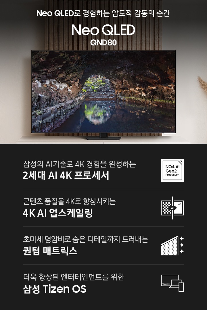 장식장 위에 TV가 설치되어 있습니다. 화면에는 동굴이 보입니다. Neo QLED로 경험하는 압도적 감동의 순간 Neo QLED QND80 KV입니다. 하단에는 삼성의 AI기술로 4K 경험을 완성하는 2세대 AI 4K 프로세서, 초미세 명암비로 숨은 디테일까지 드러내는 퀀텀 매트릭스, 콘텐츠 품질을 4K로 향상시키는 4K AI 업스케일링, 더욱 향상된 엔터테인먼트를 위한 삼성 Tizen OS 문구와 아이콘이 있습니다.