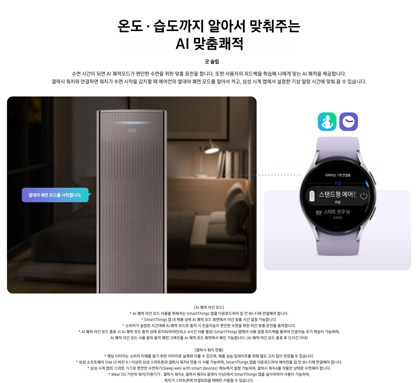 온도 • 습도 •청정까지 알아서 맞춰주는 BESPOKE AI 맞춤쾌적 굿 슬립 수면 시간이 되면 AI 쾌적모드가 편안한 수면을 위한 맞춤 운전을 합니다. 또한 사용자의 피드백을 학습해 나에게 맞는 AI 쾌적을 제공합니다. 갤럭시 워치와 연결하면 워치가 수면 시작을 감지할 때 에어컨의 열대야 쾌면 모드를 알아서 켜고, 삼성 시계 앱에서 설정한 기상 알람 시간에 맞춰 끌 수 있습니다. 설명이 보여지며 좌측엔 작동중인 에어컨 상단이 확대되어 보여지며, 열대야 쾌면 모드를 시작합니다 라는 말풍선이 보여집니다. 우측엔 갤럭시 워치 시계가 보여지며 화면엔 스탠드형 에어컨 꺼짐이 보여집니다. [AI 쾌적 야간 모드] 1. AI 쾌적 야간 모드 사용을 위해서는 SmartThings 앱을 다운로드하여 집 안 Wi-Fi에 연결해야 합니다. 2.  SmartThings 앱 내 제품 상세 AI 쾌적 모드 화면에서 야간 맞춤 시간 설정 가능합니다. 3. 소비자가 설정한 시간대에 AI 쾌적 모드로 동작 시 인공지능이 편안한 수면을 위한 야간 맞춤 운전을 동작합니다. 4. AI 쾌적 야간 모드 종료 시 AI 쾌적 모드 동작 상태 유지되어야만(최소 4시간 사용 필요) SmartThings 앱에서 사용 경험 피드백을 통하여 인공지능 추가 학습이 가능하며, AI 쾌적 야간 모드 사용 중의 동작 패턴 그래프를 AI 쾌적 모드 화면에서 확인 가능합니다.(AI 쾌적 야간 모드 종료 후 12시간 이내) [갤럭시 워치 연동] 1. 해당 이미지는 소비자 이해를 돕기 위한 이미지로 실제와 다를 수 있으며, 제품 성능 업데이트를 위해 별도 고지 없이 변경될 수 있습니다. 2. 삼성 소프트웨어 One UI 버전 4.1 이상의 삼성 스마트폰과 갤럭시 워치4 연동 시 사용 가능하며, SmartThings 앱을 다운로드하여 에어컨을 집 안 Wi-Fi에 연결해야 합니다. 3. 삼성 시계 앱의 ‘스마트 기기로 편안한 수면하기(Sleep well with smart devices)’ 메뉴에서 설정 가능하며, 갤럭시 워치4를 착용한 상태로 수면해야 합니다. 4. Wear OS 기반의 워치(지원기기 : 갤럭시 워치4, 갤럭시 워치4 클래식 이상)에서 SmartThings 앱을 설치하여야 사용이 가능하며, 워치가 스마트폰에 연결되었을 때에만 사용할 수 있습니다