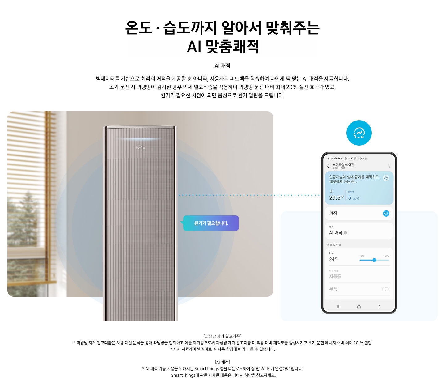 온도 • 습도 •청정까지 알아서 맞춰주는 BESPOKE AI 맞춤쾌적 AI 쾌적 빅데이터를 기반으로 최적의 쾌적을 제공할 뿐 아니라, 사용자의 피드백을 학습하여 나에게 딱 맞는 AI 쾌적을 제공합니다. 설명이 보여지며 초기 운전 시 과냉방이 감지된 경우 억제 알고리즘을 적용하여 과냉방 운전 대비 최대 20% 절전 효과가 있고, 환기가 필요한 시점이 되면 음성으로 환기 알림을 드립니다. AI 쾌적 기능에 대해 보여주고 있습니다. 좌측에 무풍클래식 에어컨 정면컷과 환기가 필요합니다 말풍선이 보이며, 우측에 디바이스 내 UI 화면이 보여집니다. 화면엔 스탠드형 에어컨 화면이 보여지며 인공지능이 실내 공기를 쾌적하고 깨끗하게 하는중 문구가 보여집니다. 하단 참고 사항 [과냉방 제거 알고리즘] 1. 과냉방 제거 알고리즘은 사용 패턴 분석을 통해 과냉방을 감지하고 이를 제거함으로써 과냉방 제거 알고리즘 미 적용 대비 쾌적도를 향상시키고 초기 운전 에너지 소비 최대 20 % 절감 2. 자사 시뮬레이션 결과로 실 사용 환경에 따라 다를 수 있습니다. 3. 시험조건 : 외기 32 ℃, 당사 주택환경 실험실 116.6 ㎡ 설치 4. 실험방법 : 과냉방 억제 알고리즘 적용 유/무에 따른 초기 운전 적산 소비전력 비교 (냉방 운전 : 초기설정 22 ℃, 25분 경과 후 설정온도 26 ℃로 변경) [AI 쾌적]1. AI 쾌적 기능 사용을 위해서는 SmartThings 앱을 다운로드하여 집 안 Wi-Fi에 연결해야 합니다.   SmartThings에 관한 자세한 내용은 페이지 하단을 참고하세요.
