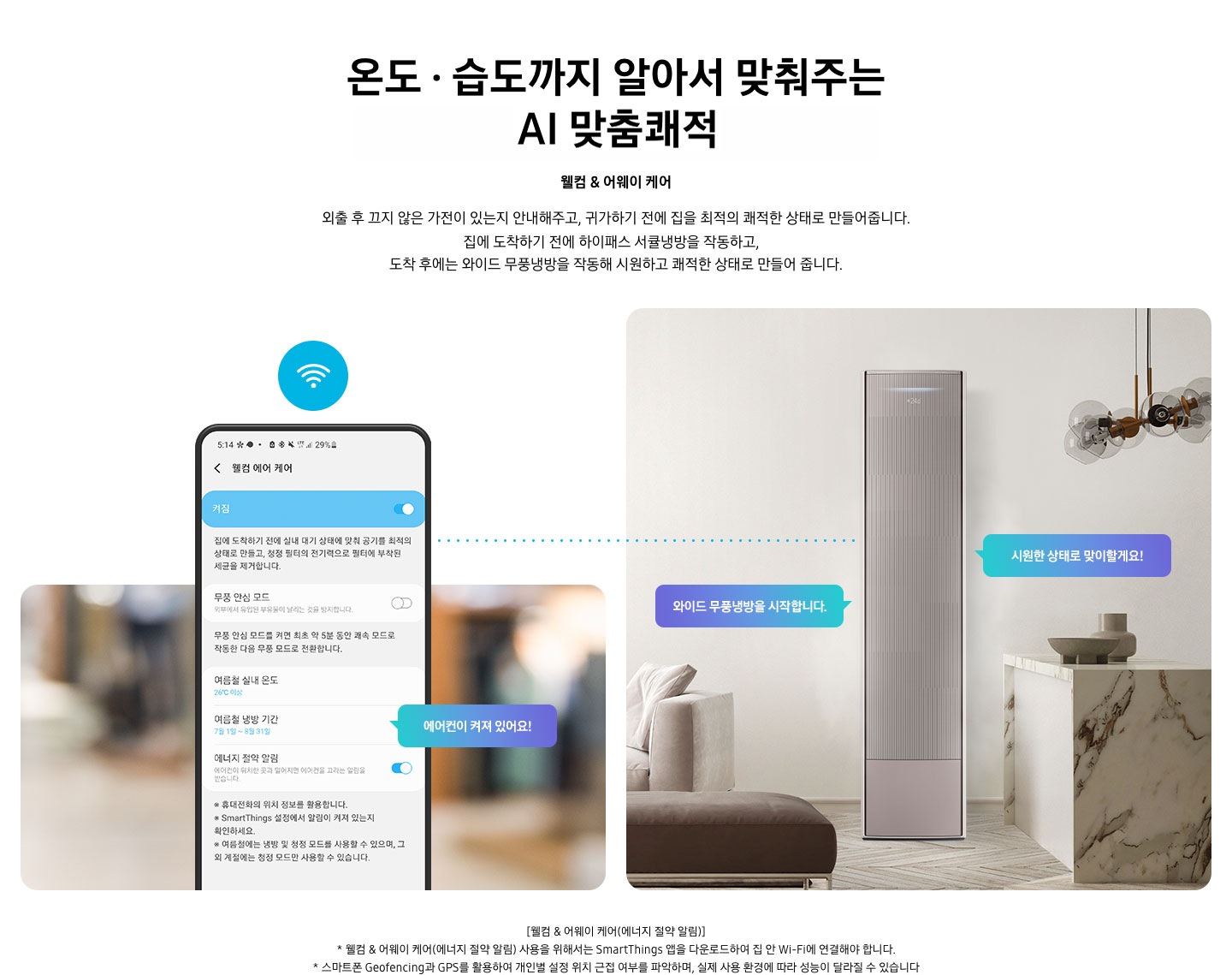 온도 • 습도 까지 알아서 맞춰주는 BESPOKE AI 맞춤쾌적 웰컴 & 어웨이 케어 외출 후 끄지 않은 가전이 있는지 안내해주고, 귀가하기 전에 집을 최적의 쾌적한 상태로 만들어줍니다. 집에 도착하기 전에 하이패스 회오리 냉방을 작동하고, 도착 후에는 무풍냉방과 무풍청정 살균 필터를 작동해 시원하고 쾌적한 상태로 만들어줍니다. 설명이 보여집니다. 웰컴 & 어웨이 기능에 대해 보여주고 있습니다. 좌측 휴대폰에 웨컴 에어 케어 기능을 사용할 수 있는 디바이스 ui가 보여지며 디바이스에 켜짐이 활성화 되있어 디바이스 우측에 에어컨이 켜져 있어요 라는 말풍선이 보여집니다. 우측엔 거실과 주방 사이 에어컨이 작동하고 있는 모습이 보여지며, 시원한 상태로 맞이할게요!, 와이드 무풍냉방을 시작합니다. 말풍선이 보여집니다. 하단 참고 사항 [웰컴 & 어웨이 케어(에너지 절약 알림)] 1. 웰컴 & 어웨이 케어(에너지 절약 알림) 사용을 위해서는 SmartThings 앱을 다운로드하여 집 안 Wi-Fi에 연결해야 합니다. 2. 스마트폰 Geofencing과 GPS를 활용하여 개인별 설정 위치 근접 여부를 파악하며, 실제 사용 환경에 따라 성능이 달라질 수 있습니다 